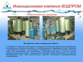 МК «Агротек», бренд «Генеральские колбасы»
В декабре 2013 года было смонтировано и запущено в эксплуатацию водоочистное оборудование
на предприятии «Генеральские колбасы». Производительность оборудования 15 м3/ч, работает
в круглосуточном режиме, качество воды в соответствии с СаНиП 2.1.4.1074-01 «Питьевая
вода», вода используется для производства и технологических нужд. В системе очистки
применены фильтры осаждения с аэрационными колоннами и фильтры умягчения, а также для
обеззараживания воды после накопительных емкостей используются ультрафиолетовые
стерилизаторы.
Реализованные проекты
Инжиниринговая компания ВОДПРОМ
 