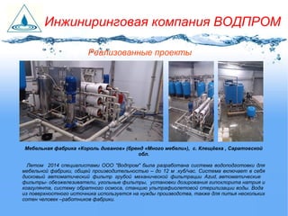 Реализованные проекты
Мебельная фабрика «Король диванов» (бренд «Много мебели»), с. Клещёвка , Саратовской
обл.
Летом 2014 специалистами ООО "Водпром" была разработана система водоподготовки для
мебельной фабрики, общей производительностью – до 12 м .куб/час. Система включает в себя
дисковый автоматический фильтр грубой механической фильтрации Azud, автоматические
фильтры- обезжелезиватели, угольные фильтры, установки дозирования гипохлорита натрия и
коагулянта, систему обратного осмоса, станцию ультрафиолетовой стерилизации воды. Вода
из поверхностного источника используется на нужды производства, также для питья нескольких
сотен человек –работников фабрики.
Инжиниринговая компания ВОДПРОМ
 