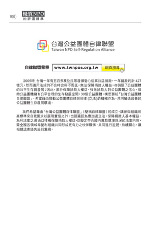 100




        自律聯盟背景


        2005時 ,台灣一年有五百多萬位民眾發揮愛心從事公益捐款，一年捐款約計 427
      億元，然而適用法規的不合時宜與不周延，無法保障捐款人權益，亦侷限了公益團體
      的公平生存與發展；因此，基於保障捐款人權益、強化捐款人對公益團體之信心，協
      助公益團體擁有公平合理的生存發展空間，30個公益團體，構思籌組   「台灣公益團體
      自律聯盟」 ，希望藉由推動公益團體自律與他律 (立法 )的積極作為，共同營造良善的
      公益團體生存發展環境。

        我們希望藉由「台灣公益團體自律聯盟」（簡稱自律聯盟）的成立，讓參與組織用
      高標準來自我要求以展現責信之外，也普遍認為應加速立法，保障捐款人基本權益。
      為利法案之通過以積極保障捐款人權益，並擬定符合國內募款環境現況的法案內容，
      需全國各領域非營利組織共同形成更有力之伙伴關係，共同進行遊說、持續關心，讓
      相關法案優先受到重視。
 