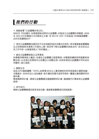 101




 我們的行動
˙ 推動簽署   「公益團體自律公約」
2005年 7月由國內 30個發展較成熟的公益團體，  自發成立公益團體自律聯盟。2005
年 10月 21日本聯盟正式召開成立大會。至 2011年 10月，已有超過 120個會員團體，
且仍在陸續增加中。

˙ 提供公益團體責信資訊的平台扮演資訊提供及整合的角色，將本聯盟會員團體繳
交之財務報表及業務工作報告上網，使民眾了解公益團體的捐款流向、收支狀況以
及工作內容，以維護捐款人「知的權益」。

˙ 健全公益團體發展之法律環境
為積極保障捐款人權益，並健全公益團體之發展環境，本聯盟陸續參與研議募款相
關法規，以及提出民間版本之財團法人相關法規，並與各領域公益團體共同形成伙
伴關係，進行遊說。

˙ 國際交流
成為 ICFO會員團體 -「ICFO」為累積 50年以上責信機制的研究與發展之國際組織。
本聯盟於 2008年加入成為會員    ，每年攜回各國年度研究報告，豐富台灣相關研究的
資料庫。
舉辦國際研討會 -舉辦公益團體責信議題國際研討會，邀請國內外專家與公益團體
參與。

˙ NPO培力
開辦公益團體輔導及教育培訓活動、邀請專業團體提供諮詢服務。
 