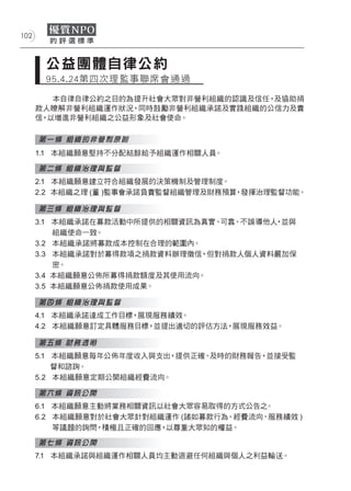 102



       公益團體自律公約
       95 . 4 .24第四次理監事聯席會通過

         本自律自律公約之目的為提升社會大眾對非營利組織的認識及信任，及協助捐
      款人瞭解非營利組織運作狀況，同時鼓勵非營利組織承諾及實踐組織的公信力及責
      信，以增進非營利組織之公益形象及社會使命。

      第一條 組織的非營利原則
      1.1 本組織願意堅持不分配結餘給予組織運作相關人員。

      第二條 組織治理與監督
      2.1 本組織願意建立符合組織發展的決策機制及管理制度。
      2.2 本組織之理 (董 )監事會承諾負責監督組織管理及財務預算，發揮治理監督功能。

      第三條 組織治理與監督
      3.1 本組織承諾在募款活動中所提供的相關資訊為真實、可靠、不誤導他人，並與
          組織使命一致。
      3.2 本組織承諾將募款成本控制在合理的範圍內。
      3.3 本組織承諾對於募得款項之捐款資料辦理徵信，但對捐款人個人資料嚴加保
          密。
      3.4 本組織願意公佈所募得捐款額度及其使用流向。
      3.5 本組織願意公佈捐款使用成果。

      第四條 組織治理與監督
      4.1 本組織承諾達成工作目標，展現服務績效。
      4.2 本組織願意訂定具體服務目標，並提出適切的評估方法，展現服務效益。

      第五條 財務透明
      5.1 本組織願意每年公佈年度收入與支出，提供正確、及時的財務報告，並接受監
          督和諮詢。
      5.2 本組織願意定期公開組織經費流向。

      第六條 資訊公開
      6.1 本組織願意主動將業務相關資訊以社會大眾容易取得的方式公告之  。
      6.2 本組織願意對於社會大眾針對組織運作 (諸如募款行為、經費流向、服務績效 )
          等議題的詢問，積極且正確的回應，以尊重大眾知的權益。

      第七條 資訊公開
      7.1 本組織承諾與組織運作相關人員均主動迴避任何組織與個人之利益輸送。
 