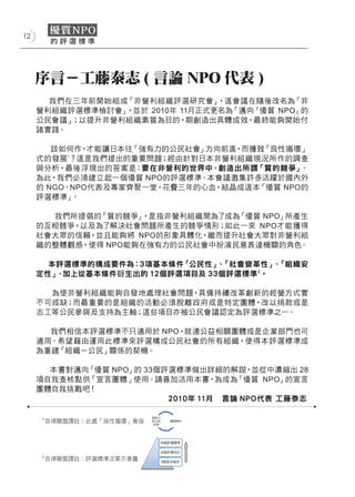 12




     序言－工藤泰志 ( 言論 NPO 代表 )
       我們在三年前開始組成「非營利組織評選研究會」    ，這會議在隨後改名為「非
     營利組織評選標準檢討會」，並於 2010年 11月正式更名為「邁向『優質 NPO』的
     公民會議」；以提升非營利組織素質為目的，期創造出具體成效，最終能夠開始付
     諸實踐。

        該如何作， 才能讓日本往「強有力的公民社會」方向前進，而獲致「良性循環」
     式的發展1？這是我們提出的重要問題；經由針對日本非營利組織現況所作的調查
     與分析，最後浮現出的答案是：要在非營利的世界中，創造出所謂「質的競爭」    。
     為此，我們必須建立起一個優質 NPO的評選標準。本會議邀集許多活躍於國內外
     的 NGO、NPO代表及專家齊聚一堂，花費三年的心血，結晶成這本「優質 NPO的
     評選標準」 。

        我們所提倡的「質的競爭」，是指非營利組織間為了成為  「優質 NPO」所產生
     的互相競爭，以及為了解決社會問題所產生的競爭情形；如此一來 NPO才能獲得
     社會大眾的信賴，並且能夠將 NPO的形象具體化，繼而提升社會大眾對非營利組
     織的整體觀感，使得 NPO能夠在強有力的公民社會中扮演民意表達機關的角色。
     　
       本評選標準的構成要件為：3項基本條件「公民性」 「社會變革性」 「組織安
                                、        、
     定性」，加上從基本條件衍生出的 12個評選項目及 33個評選標準 2。

       為使非營利組織能夠自發地處理社會問題，具備持續改革創新的經營方式實
     不可或缺；而最重要的是組織的活動必須脫離政府或是特定團體，改以捐款或是
     志工等公民參與及支持為主軸；這些項目亦被公民會議認定為評選標準之一。

       我們相信本評選標準不只適用於 NPO，就連公益相關團體或是企業部門也可
     適用。希望藉由運用此標準來評選構成公民社會的所有組織，使得本評選標準成
     為重建「組織－公民」關係的契機。

       本書對邁向「優質 NPO」的 33個評選標準做出詳細的解說，並從中濃縮出 28
     項自我查核點供「宣言團體」使用。請善加活用本書，為成為「優質 NPO」的宣言
     團體自我挑戰吧！
                          2010年 11月 言論 NPO代表 工藤泰志

     1
         自律聯盟譯註：此處「良性循環」意指




     2
         自律聯盟譯註：評選標準次第示意圖
 