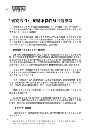 14




 「優質 NPO」的基本條件及評選標準
       為因應現今日本 NPO組織所面臨的課題，特訂定「優質 NPO」的評選標準。
     訂定本標準的組織為 「邁向『優質 NPO』的公民會議」的前身－【非營利組織評選
     標準檢討會】 (以下稱檢討會 )。

       該檢討會是由 NPO或 NGO的實務專家及研究人員所組成，他們皆對以下問
     題表達高度關注，即： 「NPO的法人數量急遽增加，設立者、設立目的或是活動方
     式也日漸多樣化，但也因此非營利組織的理想型態漸漸變得模糊不清，使得人們
     對於 NPO的是非對錯變得越來越無所適從」這個問題。

          民間非營利組織應該追尋什麼目標？

       日本的 NPO團體數量自 NPO法3於 1998年通過以來，12年間已突破四萬個大
     關；但我們認為就算數量增加了 其中卻有許多 NPO無法自發性地處理社會問題，
                     ，
     或是已經喪失貢獻社會的理想，無法表達公民們的心聲，也不能夠勝任 NPO在公
     民社會中應有的舵手角色。因此我們希望能夠再回歸原點，將非營利組織的理想
     型態明確化， 並在公民社會中創造出能夠導引整體社會素質向上提升的良性循環。

       在檢討會中，在審議評選標準的細節之前，為了定義所謂「理想的民間非營利
     組織形態為何、擔任公民社會舵手角色的非營利組織應該具備什麼條件」等問題，
     我們先進行以下的三大作業。

       首先，我們進行了 NPO的實證分析，以求能夠掌握 NPO的現狀及問題；舉例
     而言，像是應用於 NPO財務管理的定量分析、或是應用於捐款及志工的國際比較
     分析、行政及 NPO相關事例調查、同時一併進行法律制度的相關研究。

       接著，我們利用非營利組織原理－以公民社會為出發點進行活動，對非營利組
     織論重新審視了一番。

       以上的作業花費了兩年的時間，在此期間幾乎每個禮拜 NPO、NGO的實務工
     作者和研究人員們彼此促膝長談，發表自己的分析和經驗，或是收集國內外先驅
     的實例，對日本 NPO所面臨的問題以及可能的解決辦法進行了長時間的討論。

          「優質 NPO」的定義

       藉由這些動作，我們最後得到的結論為，日本的非營利組織有著以下三項課
     題必須面對。

      3
          自 律 聯 盟 譯 註： 該 法 全 名 為「 特 定 非 營 利 活 動 促 進 法 」， 全 文 可 參 閱 日 本 網 站
          h t t p : / / l a w . e - g o v . g o.jp/htmldata/H10/H10HO007.html
 