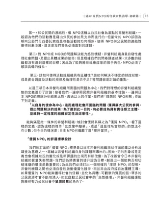 15




  第一，和公民間的連結性。像 NPO這種以公民社會為基點的非營利組織，一
般認為他們的活動應是藉由公民的參加及支持而進行的，但當今的 NPO卻因為
朝向公部門行政委託案或是收益活動的方向傾斜，使得 NPO與公民間的連結性
變得日漸淡薄。這正是我們首先必須面對的課題。

  第二，對 NPO或 NGO的問題解決能力感到懷疑。非營利組織身負自發性處
理社會問題，及提出具體成果的使命；但是根據我們的問卷調查結果，大多數的組
織都沒有達到這樣的目標；因此為了能夠勝任社會改革的推手角色，NPO必須了
解該具備的條件。

   第三，該如何使得活動或組織具有延續性？該如何解決不穩定的財政狀態、
或是資金調度及活動的規律及倫理性是否不足？等問題皆是討論的重點。

   以這三項日本非營利組織所面臨的問題為中心，我們對理想的非營利組織型
態的定義進行了討論；接著我們一邊參照民間非營利組織的基本理論，一邊與日
本 NPO的現狀分析結果比對。透過以上的作業，我們將「理想的 NPO形態」作出
下列定義：
   「以自身的使命為中心，進而處理社會所面臨的問題， 獲得廣大公民的參與，
    提出問題解決的成果；為了達到此一目的，有必要成為具有責任感之主體，
    並維持一定程度的組織安定性及改革性。」

  能夠滿足此一條件的非營利組織，檢討會便將其稱之為  「優質 NPO」。看了這
樣的定義，認為這樣的條件「比想像中簡單」  、或是「這是理所當然的」的想法不
在少數；但今日的情況是：日本 NPO已偏離了這「理所當然」。

 「優質 NPO」的評選標準設計

  我們所訂出的「優質 NPO」標準是以日本非營利組織現狀作出的廣泛分析及
調查為基礎之一，再輔以非營利組織自身的課題而導出的；因此，它的形象或是定
義也會根據狀況的變化或是新課題的出現而有所改變。為了改善當今日本非營利
組織的質量失衡問題，我們認為將素質的提升設為目標，創造出一個能夠互相切
磋琢磨的環境是最重要的；為此我們必須訂出一個明確的「理想 NPO」的型態，
非營利機關之間也必須自發性啟動優質化競爭，而並非由政府或自治團體主導。
如果優質的 NPO能夠獲得社會的信賴，並化為具體、可觀察的資訊的話，眾多的
公民資源才會不斷地湧入 。如此啟動公民社會中的「良性循環」，非營利組織便能
夠勝任有力公民社會中呈現民意的角色了 。
 