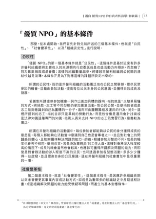 17




「優質 NPO」的基本條件
    那麼，從本處開始，我們首先針對先前所述的三個基本條件，也就是「公民
性」 「社會變革性」 以及「組織安定性」進行說明。
  、        、

公民性
  「優質 NPO」的第一個基本條件就是「公民性」。這個條件是基於近來有許多
非營利組織都將主要收入的來源朝向行政委託或是收益活動方向傾斜，而忽略了
努力募集捐款或是會費；這樣的組織數量越多，將導致非營利組織與公民間的連
結性越見淡薄，本條件正是為了對應這樣的課題所設定出來的。

   所謂的公民性，指的是非營利組織的活動廣泛地在公民之間舉辦、提供民眾
參加的機會，並藉由參加活動，提高每位公民本身的公民意識，並獲得自我成長及
發展。

   若要對所謂提供參加機會一詞作出更加具體的說明，指的就是：以簡單易懂
的方式，將捐款、志工等不同型態的參加募集活動，對公民公開，並使捐款者或是
志工能夠意識到自己為團體的一分子，進而可由團體籌組及運用的行為。另外，這
裡所提到的志工，指的並非只是單純的勞動行為，而是包含像是運用會計技術或
是法律知識這種專門的知識、技術人員來支持 NPO的志工及實習行為，意義較為
廣泛。

  所謂在非營利組織的活動當中，每位參加者都能夠以公民的身分獲得成長的
意思是，每個人都能夠在活動當中意識到自己也是當事者之一，並且對社會上的問
題感到關心，且能夠獲得解決問題的能力。的確，根據參加形態的不同，成長的幅
度也會各不相同。舉例而言，若是身為事務局4 的工作人員，這種對會務涉入程度較
高的情況下，成長的機會當然也會較高，也應該可獲得所謂解決問題的能力。而即
使是對會務活動的涉入程度不高的公民，也可透過參加各型態活動，多多少少獲
得一些啟發，並且提高自身的公民意識。這在非營利組織的社會責任中是很重要
的一環。

社會變革性
  第二個基本條件，就是「社會變革性」。這個基本條件，是因應許多組織長期
以來未曾變更其事業內容或活動方式，抑或是為數眾多的組織缺乏中長期遠程計
畫，或是組織解決問題的能力飽受懷疑等問題，而產生的基本對應條件。




4
    自律聯盟譯註：本文中「事務局」性質等於台灣社團法人的「秘書處」或是財團法人的「基金會行政」。
    為方便閱讀理解，後文均使用秘書處、基金會行政。
 