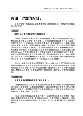 19




何謂「評選的原則」
  接著來看看，考量過這三個基本條件後，最重要的主題－也就是「評選的原
則」是什麼吧。

公民性
　 公民性的評選的原則在於「參加與成長」。

    Peter Ferdinand Dr ucker認為現代 社會是巨大的政治或經濟 體系。從這
類 知 識 社會的 觀 點來看 時，提 供社會、公民參加社會 課題機會的非營利組 織，
他們所擔任的「公民性 創造」角色是非常重要的。畢竟身處在巨大且複雜化的政
治或 社會中，就算人們想要參與社會，機會也是有限的；另外，雖然最近不再將
公司組 織當作是棲身之所，為了活用自己的興 趣或是知識而積極 轉 職的知識 工
作者數量不斷增加，但這些知識工作者也會需要能夠取代公司組 織位 置的心靈
寄託；  Drucker在觀察到現代社會的性質後，        他認為非營利組織的「公民性創造」
功 能，也 就是提 供對 社會 課題 抱持關心的人們、或是希望能夠對 社會作出貢獻
的人們一 個 廣泛參 與的機會是非常重要的。而非營利組 織本身，也應該要能夠
有所自覺，提供與組 織相關的人們一個身為公民的成長機會。

   像這樣，非營利組 織提供公民們廣泛「參加」機會的活動是不可或缺的；另
外，能夠讓 參加組 織的每 個 人都以公民的身 分獲得成長的效 果更是重要。非營
利組 織若能有所自覺，提 供 民眾相當的機會，便能夠勝任 他們 在社會中的重要
角色。鑒於以上的理由，在這裡我們把「參加和成長」當作是公民性的評選的原
則。

社會變革性
　　社會變革性的評選的原則是「解決問題」   。
　　
   非營利組 織的使命就是，透 過 活動來解決社會上的問題。而若要使 組 織擁
有所謂的社會變革性，在處 理社會問題 時，就必 須 將 整 個 社會 體系也 納入考量
範圍內，再處理社會問題；不只是提出問題的解決方法，而是必須將解決方法以
及解決的效果廣大普及化才可以。
　　
   因此，組 織若要成為社會變革的推手，在面對解決社會問題 這樣的一個目
標時，能夠從認識問題本身、摸索解決方法這一連串的程序中，據以進化，成為
發展的考量是非常重要的。鑒於以上的理由，我們把「解決問題」設定為評選的
原則。
 