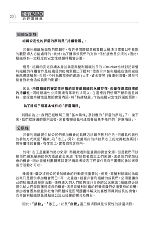 20




     組織安定性
       組織安定性的評選的原則是「持續發展」。

       非營利組織所面對的問題中，有許多問題都是相當難以解決且需要以中長期
     的觀點切入方能處理的。此外，為了獲得公民們的支持，信任度也是必須的；因此，
     組織保有一定程度的安定性就顯得相當必要。

       但是，組織的安定存續本身並非是非營利組織的目的；Drucker也針對把非營
     利組織的存續當作是組織目的的現象提出了批判；他表示非營利組織在使命完成
     後就應該解散，否則，不只為數眾多的資源 (人才、資金等等 )會遭到浪費，甚至可
     能會對社會造成負面的影響。

       因此，所謂組織的安定性所指的並非是組織的永續存在，而是在達成目標前
     的持續性。同時組織也必須要擁有革新性才可以；在這裡我們使用不斷前進且維
     持一定程度持續性這樣的實質內涵，將「持續發展」作為組織安定性評選的原則。

       為了達成三個基本條件的「評選項目」

       到目前為止，我們已經瞭解三個「基本條件」及對應的「評選的原則」 。 接下
                                      了
     來，我們從評選的原則出發，來看看哪些是可達成各個基本條件的「評選項目」  。

     公民性
       非營利組織提供給公民們參加機會的具體方法雖然形形色色，但最具代表性
     的參加方式就是「捐款」及「志工」 另外，
                    。    此處所指的捐款及志工的定義較為廣泛，
     無等價性的會費、有償志工、實習也包含在內。

       的確，志工是重要的勞力來源，而捐款者則是重要的資金來源。但是我們不該
     把他們視為單純的勞力或是資金來源；對捐款者或志工們來說，這是他們參加社
     會的機會，因此非營利團體應該要把捐款者或志工們當作是自己團體的參加者來
     進行活動才可以。

       像這樣，廣泛提供公民參加機會的行動是很重要的。但是，非營利組織的功能
     並非只是提供參加機會而已；再一次重複，經營非營利組織的成員們，必須要讓自
     己的組織透過舉辦活動，使得廣大的人們能夠提升自身的公民意識；組織也必須
     提供給人們能夠獲得成長的機會，這是非營利組織的經營成員們必須要有的自覺。
     參加者會因為察覺到社會的問題或是因問題獲得解決的喜悅而得到成長的機會；
     而非營利組織就是連結這公民及社會的媒介及舞台。

       因此，「捐款」 「志工」
              、    、以及「自覺」這三個項目就是公民性的評選項目。
 