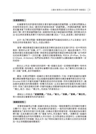21




社會變革性

   社會變革性的評選項目是配合著非營利組織的認識問題、以至解決問題為止
的進程來設定的；因此，最初的評選項目就是「認識問題」；所謂認識問題，雖然
是從釐清當下的需求或是問題作為開始，但藉由對問題產生的理由以及對理由本
身的了解，將可更認識問題內容；接著再針對這已被認識到的問題，探究解決的方
法，並且將其落實為具實行可能性的活動計劃；因此，
                       「方法」就是第二個評選項目。

  此外，為了解決問題，領導者擁有邀集專門知識或技術的人才以及資金，並可
有效活用各項資源的「能力」也是必要的。

   接著，應該要確認活動的進展或是目標的達成狀況並進行評估，從中得到的
教訓、發現亦必須「回饋」於下一次的計劃或活動方法之中。藉由這些動作，不只
能夠把握住改善組織的契機，更能夠從認識問題來確認目標或是計劃，並可將評
估的結果回饋到下一次的計劃，這樣的活動循環稱為 PDCA (P= Plan, D =Do,
C=Check, A=Action)；我們認為這樣的 PDCA循環可以讓組織的活動獲得一定
的成效。

  綜合以上所述，就像先前的說明一樣，組織在造成一定規模的影響時，有時也
必須對習慣、既有概念、制度等社會體系提出挑戰；因此，為了獲得公民的廣泛支
持，活動「宣導」是非常重要的。

   最後，在解決問題時，組織的立場也是很重要的；今後，非營利組織的社會影
響力應該會變得越來越大，   因此組織與組織間的關係也應該會變得更加密切才是。
Drucker也表示非營利組織不僅應該是政府的好搭擋，同時也應是競爭對手；藉
由維持這樣的良性緊張關係，對雙方的成長，以及社會的良性發展均有著正面的
作用。 而為了達到這樣的目標， 非營利組織必須要擁有能夠自發性處理社會問題的
「獨立」能力。因此，  「獨立性」也成為了評選項目之一。

  總結以上的敘述，「認識問題」「方法」「能力」「回饋」「宣導」「獨立性」
               、   、   、   、   、
等六項就是社會變革性的評選項目。

組織安定性

  若要使組織得以存續，組織本身就必須成為一個能夠獲得公民信賴的有責任
主體才行，因此，將「管理」列為首要的評選項目；一般而言所謂的管理，前提是組
織願意為了達到目的進行自律活動，並藉由完整的規章制度，使組織成為依據目
標行動、且為有責任的主體。而「優質 NPO」所定義的「管理」，具體而言，組織的
使命和觀點是由所有利害關係人所共有的，且決策過程必須透明化，以確保組織
全體的透明性可供檢驗。除此之外， 為了得到社會的信任以及廣大公民的支持及參
加，也必須揭露組織相關資訊。
 