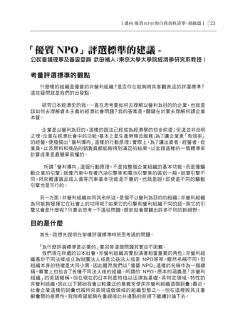 23




「優質 NPO」評選標準的建議 -
公民會議理事及審查委員 武田晴人 (東京大學大學院經濟學研究系教授 )

考量評選標準的觀點
  什麼樣的組織是優質的非營利組織？是否存在能夠將其客觀表述的評選標準？
這些疑問就是我們的出發點。

   研究日本經濟史的我，一直在思考要如何去理解以營利為目的的企業，也就是
該如何去理解資本主義的經濟社會問題？我的答案是，關鍵在於要去理解何謂企業
本質。

   企業是以營利為目的，這樣的說法已經成為經濟學的初步前提；但這並非自明
之理。企業在經濟社會中的功能，基本上是生產勞務及服務；為了讓企業更「有效率」
的經營，便發展出「營利導向」這樣的行動原理；實際上，為了讓出資者、經營者、從
業員，以及原料和商品的銷售員都能夠得到滿足的結果，以金錢這樣的一個標準來
計算成果是最簡單易懂的。

   所謂「營利導向」這個行動原理，不是指整個企業組織的基本功能，而是像驅
動企業的引擎；就像汽車中有著汽油引擎車和電池引擎車的區別一般，就算引擎不
同，用來搬運貨品或人員等汽車基本功能是不變的，也就是說，即使是不同的驅動
引擎也是可行的。

  另一方面，非營利組織如同其名所述，是個不以營利為目的的組織；非營利組織
為何能夠發揮它在社會上的功用呢？如果它的引擎和營利組織不同的話，那它的引
擎又會是什麼呢？只要去思考一下這些問題，眼前就會開闢出許多不同的新視野。

目的是什麼
　　
  首先，我想先說明在架構評選標準時所思考過的問題。

  「為什麼評選標準是必要的」要回答這個問題其實並不困難。
   我們現在所處的日本社會，非營利組織其實扮演著相當重要的角色；非營利組
織基於不同法條成立為財團法人或是公益法人或是 NPO等等，雖然名稱不同，但
組織本身的特徵是大同小異。因此雖然我們以 「優質 NPO」這樣的名稱作為一個總
稱，事實上也包含了各種不同法人格的組織。所謂的 NPO，原本的涵義是「非營利
組織」的英語略稱，但在現在的日本則是特指以法律為基礎，具特定領域、特性的
非營利組織，因此以下開始我會以較廣泛的意義來使用非營利組織這個詞彙；  最近，
社會企業這樣的詞彙也被用來表現這個領域的組織型態之一。但在這裡與其注重
辭彙間的差異性，我倒希望能夠在重視彼此共通點的前提下繼續討論下去。
 
