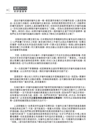 24




       這些非營利組織和營利企業一樣，都是運用各種方式來獲得金錢、人員或是物
     品，並且進行活動的。如果是營利企業的話，依照經濟原理的思考方式：活動帶來
     的獲利提高時，金錢和人員就會聚集而來；但倘若把這個原理運用在非營利組織
     上，恐怕沒辦法說出哪個非營利組織有在「活動」，因為在這個領域的業務中是無
     「獲利」項目的；因此，如果非營利組織沒有一個和營利企業不同的評選標準，當
     我們在支持非營利組織的活動時，就無法了解自己的選擇是否正確了。

        自阪神淡路大震災發生後，日本開始有許多積極參加對社會有益的活動的志
     工 人們規畫了許多志工制度，甚至連日常的工作都可以因此而獲得休假。從震災
      ，
     的傷害，到原油流失所造成的海濱汙染等，只要大型災害發生，每個人都知道會有
     緊急對應工作的需要；而只要有意願，參加活動以及提供活動本身金錢支援的行
     為也會變得有意義。

       可是，在現在的日本社會中，非營利組織的工作並非全是如此簡單易懂，而是
     有許許多多的非營利組織在各種領域中進行活動；舉例而言，「事業型」，也就是
     說以販賣生產的貨物或是勞務（服務）的收入為主要資金來源的非營利組織，其
     業績的高低，足可以表現出社會對該組織的支持度。

       另一方面從事不等價事業，或是事業無法達到等價程度的非營利組織也有相
     當的數量。以比例而言可能這一類的非營利事業較多也說不定。

       這麼說來，僅以收入來評比非營利組織並非是種適當的方法。我認為，要讓非
     營利組織從事多樣化活動的優點、特徵能夠被看見，並可讓各個非營利組織的特
     色能夠浮現的「質的評選」是很重要的。

        在檢討會中，非營利組織的成員不斷探究能夠判斷自己組織現狀的評選方法；
     這些自覺對社會有使命感，就算金錢報酬相當微薄也不在意的活動中心人物所發
     現的問題，一定可對提升組織的素質產生良好的效果；因為他們不滿足於現狀，
     並有著強力的改革力道。這麼一來，我們所探究的「質的評選」的方法，對非營利
     組織而言，必須是能夠正確呈現其活動狀態的公開資料，同時也必須能夠發揮優
     勢，且發現組織弱點並克服的方法才行。

       上述兩種能力，如果是把利益當作目標的話，在營利企業只要使用資產負債表
     和損益表就足夠了 ；可是，這可能產生一個重大的弱點：因為已經習慣使用金錢來
     評選組織，因此我們無法對實際發揮的效果或是素質作出正確的評選。
     在營利的前提下，生產的貨物或是勞務是否有利益，在於它們是否在市場上被消
     費者購買，也就是說奠基在有業績才有利益的計算意義上，功能的計分表是間接
     地從消費者方面引渡過來的。在營利企業內的活動中，有一句象徵性的詞彙叫作
     「改善」；這句話的意思是為了增加收益而進行支出縮減措施的行為。
 