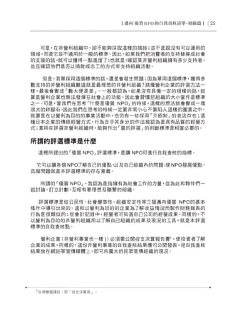 25




  可是，在非營利組織中，卻不能夠採取這樣的措施；並不是說沒有可以運用的
領域，而是它並不適用於一般的標準。因此，如果我們把消費者的支持替換成社會
的支援的話，就可以獲得一點進度了 也就是：
                ；    確認某非營利組織擁有多少支持者，
並且確認他們是否以捐款或志工的方式來支持組織活動。

   但是，若單採用這個標準的話，還是會發生問題；因為單用這個標準，獲得多
數支持的非營利組織難道就是最理想的非營利組織？就像營利企業的評選方法一
樣，最後會變成「數大便是美」。一般都認為，如果沒有具備一定的規模的話，就
算是營利企業也無法發揮在社會上的功能，因此會習慣把組織的大小當作是標準
之一。可是，當我們在思考「什麼是優質 NPO」的時候，這樣的想法就會變成一塊
很大的絆腳石。因此我們在思考的時候一定要非常小心不要陷入這樣的圈套之中。
就算是在以營利為目的的事業活動中，也仍有一些採用「介紹制」的老店存在；這
種日本企業的傳統經營方式，行為合乎其身分的作法被認為是具有品質的經營方
式；套用在評選非營利組織時，能夠作出「質的評選」的判斷標準是相當必要的。

所謂的評選標準是什麼
     這裡所提出的「優質 NPO」評選標準，是讓 NPO可進行自我查核的指標。

 它可以讓各個 NPO了解自己的優點，以及自己組織內的問題； NPO發展優點、
                              使
克服問題就是本評選標準的存在意義。

  所謂的「優質 NPO」，我認為是指擁有為社會工作的力量，並為此和夥伴們一
起討論、訂立計劃，互相有著理想及聯繫的組織。

  評選標準是從公民性、社會變革性、組織安定性等三個邁向優質 NPO的基本
條件中導引出來的。這和以營利為目的的企業為了解收益情況而製作財務報表的
行為是很類似的；從會計記錄中，經營者可知道自己公司的經營成果，同樣的，不
以營利為目的的非營利組織用以了解自己組織的成果及現況的工具，就是本評選
標準的自我查核點。

  營利企業（非營利事業也一樣 )）必須要公開收支決算報告書5，使投資者了解
企業的成果，同樣的，這份非營利事業的自我查核結果應可公開發表，把自我查核
結果放在網站等宣傳媒體上，即可向廣大的民眾宣傳組織的現況。




 5
     自律聯盟譯註：即「收支決算表」。
 