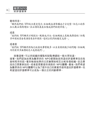 26




     舉例而言，
     「雖然我們的 NPO設立歷史悠久 且組織本身架構也十分完整 但志工的參
                     ，            ，
     加人數必須再增加 且必須改善並加強成員們的使命感 」
               ，               。

     或是
     「我們的 NPO雖然才剛創立 規模也不大 在組織面上是較為薄弱的 但幾
                   ，     ，           ；
     乎所有的資金來源皆來自於捐款 受到公民們的穩定支持 」
                     ，          。

     或者是
     「我們的 NPO雖然因為行政委託事業較多 以至有捐款較少的問題 但組織
                         ，          ，
     內仍有許多無償的志工支持我們 」。

        就像這樣，可以把組織的優點和缺點傳遞給一般大眾知道。
     接 著，我們認為如果為數眾多的 N P O 都開始採用這份評選標準及自我
     查核程序的話，看到檢查 結果的公民會開始相互比 較各個組 織，並且尋
     找自己想要參加的、或者是想要提供捐款的 NPO團體。最後，我們希望
     為數眾多的 NPO團體可以為了提升自己的素質而使用這份評選標準，也
     希望這份評選標準可以成為一個公正的判斷標準。
 