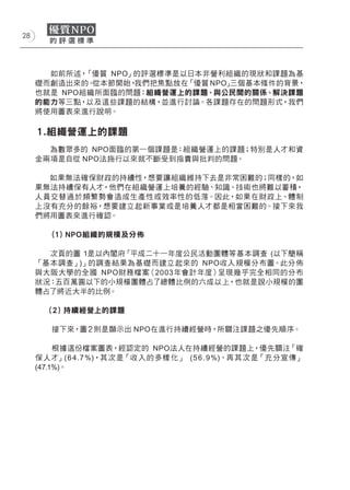 28




       如前所述， 「優質 NPO」的評選標準是以日本非營利組織的現狀和課題為基
     礎而創造出來的。 從本節開始， 我們把焦點放在「優質 NPO」三個基本條件的背景，
     也就是 NPO組織所面臨的問題：組織營運上的課題、與公民間的關係、解決課題
     的能力等三點，以及這些課題的結構，並進行討論。各課題存在的問題形式，我們
     將使用圖表來進行說明。

     １.組織營運上的課題
       為數眾多的 NPO面臨的第一個課題是：組織營運上的課題；特別是人才和資
     金兩項是自從 NPO法施行以來就不斷受到指責與批判的問題。

       如果無法確保財政的持續性，想要讓組織維持下去是非常困難的；同樣的，如
     果無法持續保有人才，他們在組織營運上培養的經驗、知識、技術也將難以蓄積，
     人員交替過於頻繁勢會造成生產性或效率性的低落。因此，如果在財政上、體制
     上沒有充分的餘裕，想要建立起新事業或是培養人才都是相當困難的。接下來我
     們將用圖表來進行確認。

        (１) NPO組織的規模及分佈

       次頁的圖 1是以內閣府「平成二十一年度公民活動團體等基本調查 (以下簡稱
     「基本調查」)」的調查結果為基礎而建立起來的 NPO收入規模分布圖。此分佈
     與大阪大學的全國 NPO財務檔案（2003年會計年度）呈現幾乎完全相同的分布
     狀況：五百萬圓以下的小規模團體占了總體比例的六成以上，也就是說小規模的團
     體占了將近大半的比例。

       (２) 持續經營上的課題

        接下來，圖２則是顯示出 NPO在進行持續經營時，所關注課題之優先順序。

          根據這份檔案圖表，經認定的 NPO法人在持續經營的課題上，優先關注「確
     保 人才」(6 4 .7 %)，其次是「收 入 的多樣 化」 (5 6 . 9 %)、再 其次是「充分宣傳」
     (47.1%)。
 