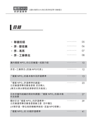 目錄


‧ 聯盟的話                        ...........   05
‧ 序 - 鄭信真                     ...........   06
‧ 序 - 馮燕                      ...........   07
‧ 序 - 工藤泰志                    ...........   08


邁向優質 NPO」的公民會議－成員介紹           ...........   10

序言－工藤泰志 (言論 NPO 代表 )          ...........   12

「優質 NPO」的基本條件及評選標準            ...........   13

「優質 NPO」評選標準的建議－              ...........   23
公民會議理事及審查委員 武田晴人
(東京大學大學院經濟學研究系教授 )

日本非營利組 織的現狀和課題：「優質 NPO」的基本條   ...........   27
件及背景
關於訂定「優質 NPO」的評選標準－            ...........   39
公民會議理事及審查委員會主委 田中彌生
(大學評選 ‧學位授與機構準教授、言論 NPO理事 )

「優質 NPO」的 33個評選標準             ...........   41
 