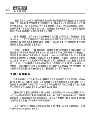 30




        截至目前為止，多次相關問卷調查結果，幾乎都是將確保資金放在優先考慮
     的第一位，但因為本次問卷調查的問題中不含「確保資金」這個項目，所以人才確
     保才會成為第一位；不論如何人才和資金的問題可說是 NPO永遠的課題。另外，
     宣傳則是名列第三位。內閣府於 2005年的調查結果中，資金、人才、宣傳也是前三
     名；我們可以說這樣的傾向至今並無太大改變。

       接著，根據圖 2所示，把收入的多樣化列為課題之一的回答比例相當高，這顯
     示出有些 NPO不只是單純將確保資金當作課題，開始著重確保的方式或是收入構
     成型態的 NPO也有逐漸增加的趨勢。事實上，收入的多樣化在財務的持續性或是
     確保迴避風險上都是相當重要的。

        但是，只要觀察一下 NPO的現狀，就會知道財務的持續性是相當困難的。淨
     資產是為了要開闢新事業或是事業擴大，   抑或是為了不時之需所準備的必要資金；
     但是根據同份調查的淨資產分佈，有高達 12.3%的比例是呈現負數，也就是負債
     大於資產的狀態；另外根據同份調查的淨資產增減額分布調查，結果呈現負數的
     法人高達 32.8%。也就是說，將內部資金取出用以彌補虧損的法人數量高達三成
     以上。許多 NPO的關連人士認為財政的持續性是經營上的問題，而在本調查中，
     也能夠一窺其困難的狀況；在這種財政狀況下我們勢必難確保人才的持續性，從
     中長期的視點來看，這將會成為擬定計劃或是開發新事業時的阻礙。

     ２.與公民的關係
       非營利組織的公民性創造功能， 具體而言就是向公民們提供像是捐款、成為會
     員、或是擔任志工等機會；可是，非營利組織對於募款的態度卻是相當消極；另外，
     有些組織能夠獲得許多志工的支持，但也有完全募集不到志工的團體存在。這樣
     下去的話非營利組織與公民間的距離將會越來越遠。

        還有，我們也看見由於環境的變化，使得社會逐漸失去對 NPO的信賴和期待。
     NPO法的目的是希望鼓勵公民自動自發貢獻社會，但現在 NPO卻成為自治體業務
     的外包商，以收取補助金為目的而設立的 NPO法人數量也不斷增加；這樣的現象
     均有可能造成社會大眾喪失對 NPO的信賴。

       以下，我們將使用圖表來觀察公民參加捐款、會費、志工等活動的狀況，以及
     非營利組織設立者的因應態度。
 