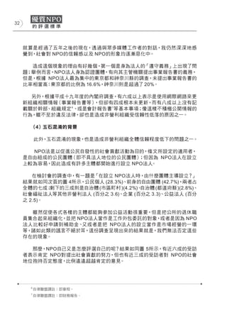 32




     就算是經過了五年之後的現在，透過與眾多媒體工作者的對話，我仍然深深地感
     覺到，社會對 NPO的信賴感以及 NPO的形象均逐漸惡化中。

       造成這個現象的理由有好幾個，第一個是身為法人的「遵守義務」上出現了問
     題；舉例而言，NPO法人身為認證團體，有向其主管機關提出事業報告書的義務，
     但是，根據 NPO法人最為集中的東京都和神奈川縣的調查，未提出事業報告書的
     比率相當高：東京都的比例為 16.6%，神奈川則是超過了 20%。

       另外，根據平成十九年度的內閣府調查，有六成以上表示是使用網際網路來更
     新組織相關情報（事業報告書等） ，但卻有四成根本未更新，而有八成以上沒有記
     載關於幹部、組織規定 6、或是會計報告書 7等基本事項；像這樣不積極公開情報的
     行為，雖不至於違反法律，卻也是造成非營利組織受信賴性低落的原因之一。

           (４) 玉石混淆的背景

           此外，玉石混淆的現象，也是造成非營利組織全體信賴程度低下的問題之一。

       NPO法是以促進公民自發性的社會貢獻活動為目的，條文所設定的適用者，
     是自由組成的公民團體（即不具法人地位的公民團體） ；但因為 NPO法人在設立
     上較為容易，因此造成有許多主體都開始進行設立 NPO法人。

        在檢討會的調查中，有一題是「在設立 NPO法人時，由什麼團體主導設立？           」
     結果就如同次頁的圖 4所示，公民個人 (28.3%)、前身的自由團體 (42.7%)，兩者占
     全體的七成；  剩下的三成則是自治體 (市區町村 )(4.2%)、自治體 (都道府縣 )(2.8%)、
     社會福祉法人等其他非營利法人 (百分之 3.6)、企業 (百分之 3.3)、公益法人 (百分
     之 2.5)。

       雖然促使各式各樣的主體都能夠參加公益活動很重要，但是把公所的退休職
     員集合起來組織化，並把 NPO法人當作是工作外包委託的對象，或者是因為 NPO
     法人比較好申請到補助金、 又或者是把 NPO法人的設立當作是市場經營的一環
     等，諸如此類的謠言不絕於耳，這份調查呈現出來的結果就是，我們無法否定這些
     存在的現象。

       那麼，NPO自己又是怎麼評選自己的呢？結果如同圖 5所示，有近六成的受訪
     者表示肯定 NPO對提出社會貢獻的努力，但也有近三成的受訪者對 NPO的社會
     地位抱持否定態度，比例遠遠超越肯定的意見。




       6
           自律聯盟譯註：即章程。
       7
           自律聯盟譯註：即財務報告。
 