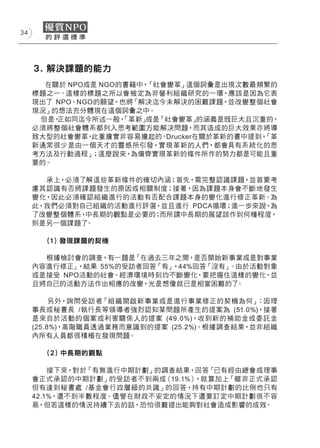 34




     ３. 解決課題的能力
       在關於 NPO或是 NGO的書籍中，「社會變革」這個詞彙是出現次數最頻繁的
     標題之一。這樣的標題之所以會被定為非營利組織研究的一環，應該是因為它表
     現出了 NPO、NGO的願望，也將「解決迄今未解決的困難課題，並改變整個社會
     現況」的想法充分體現在這個詞彙之中。
      但是，正如同迄今所述一般，  「革新」或是「社會變革」   的涵義是既巨大且沉重的，
     必須將整個社會體系都列入思考範圍方能解決問題，而其造成的巨大效果亦將導
     致大型的社會變革，  此重擔實非容易擔起的。 Drucker在關於革新的書中提到，「革
     新通常很少是由一個天才的靈感所引發，實現革新的人們，都會具有系統化的思
     考方法及行動過程」  ；這麼說來，為備齊實現革新的條件所作的努力都是可能且重
     要的。

       承上，必須了解這些革新條件的確切內涵；首先，需完整認識課題，並首要考
     慮其認識有否將課題發生的原因或相關制度；接著，因為課題本身會不斷地發生
     變化，因此必須確認組織進行的活動有否配合課題本身的變化進行修正革新。為
     此，我們必須對自己組織的活動進行評選，並且進行 PDCA循環；進一步來說，為
     了改變整個體系，中長期的觀點是必要的；而所謂中長期的展望該作到何種程度，
     則是另一個課題了。

       (１) 發現課題的契機

       根據檢討會的調查，有一題是「在過去三年之間，是否開始新事業或是對事業
     內容進行修正」 ，結果 55%的受訪者回答「有」，44%回答「沒有」。由於活動對象
     或是接受 NPO活動的社會、經濟環境時刻均不斷變化，要把握住這樣的變化，並
     且將自己的活動方法作出相應的改變，光是想像就已是相當困難的了     。

          另外，詢問受訪者「組 織開啟新事業或是進行事業修正的契機為何」    ：因理
     事長或秘書長 /執行長等領導者強烈認知某問題所產生的提案為 (51.0%)，接著
     是來自於活動的個案或利害關係人的提案 (49.0%)，收到新的補助金或委託金
     (25.8%)，高階職員透過業務而意識到的提案 (25.2%)。根據調查結果，並非組織
     內所有人員都很積極在發現問題。

       (２) 中長期的觀點

         接下來，對於「有無進行中期計劃」的調查結果，回答「已有經由總會或理事
     會正式承認的中期計劃」的受訪者不到兩成（19.1%），就算加上「雖非正式承認
     但有達到秘書處 /基金會行政層級的共識」的回答，持有中期計劃的比例也只有
     42.1%，還不到半數程度。儘管在財政不安定的情況下還要訂定中期計劃很不容
     易，但若這樣的情況持續下去的話，恐怕很難提出能夠對社會造成影響的成效。
 