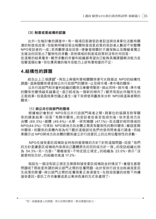 35




      (３) 制度或是結構的認識

   此外，在檢討會的調查中，有一個項目是請受訪者記述與自身單位活動有關
連的制度或政策，但能夠明確回答出相關制度或是政策的受訪者人數卻不到整體
NPO受訪者的一成；若再觀察這些回答，便會發現關於介護保險以及障礙者獨立
支援法的回答占了壓倒性的多數。其他領域的制度或政策則沒有任何回答。
從這樣的結果看來，雖然多數的非營利組織都希望自己能夠具備課題解決能力並
改變這個社會，但在應具備的條件及能力上卻有著相當的不足。

4.結構性的課題
                8
  綜合以上三項課題 ，再加上兩個利害相關關係便可大致描述 NPO的結構性
課題，這兩個關係便是與公共行政部門的關係，以及與市場 -準市場的關係。
  公共行政部門和非營利組織的關係日漸變得緊密，與此同時，與市場 -準市場
的關係也變得越來越靠近，這已經成為一個新的傾向了 ；雖然有因此伴隨而生的
正面效果，但負面效果也隨之產生，接下來將使用圖表來分析 NPO與這兩者間的
關係。

    (１) 與公共行政部門的關係
    根 據檢討 會 對於 N P O及公共行政部門兩者之間，跨單位的協調及對等關
係 的 調 查 結 果，回 答「有 夥 伴 關 係」的受 訪 者 從 高至 低 排列 後，依 序是 地 方自
治體 (69.3%)，媒體 (49.6%)，大學 ‧研究機關 (47.1%)，及活躍於相同領域的
NPO(44.0%)。可得知 NPO與地方自治體之間具有壓倒性的夥伴關係；雖說是夥
伴關係，但關係的具體內容為何？關於這個部份我們也使用問卷進行調查，而結
果顯示出 NPO與地方自治體的關係建立於行政委託上的比例佔壓倒性的多數。

    NPO在接受委託或補助金時抱持甚麼樣的方針？針對這個問題，回答「我們
的方針是讓委託或補助內容與自己團體原先的目的或方針一致」的受訪組織比例
為 54.3%，另一方面，「積極接受，不特定設立規定」的組織為 23.0%，表示「沒
甚麼特別方針」的組織也高達 17.2%。

  假設在一個沒有設立規定且無限制接受委託或補助金的情況下，會發生甚麼
問題呢？那就是所謂的與公部門之間的從屬問題。由於受到行政支出削減或是民
生政策的影響，與公部門之間的從屬現象正急速發生，在財政困窘的狀態下持續
接受委託，委託工作也會變成是以東拼西湊的方式來處理了。




  8
      即：組織營運上的課題、與公民間的關係、解決課題的能力。
 