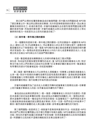 36




        與公部門之間的從屬現象會造成好幾個問題，其中最大的問題就是 NPO除
     了委託事業以外，無法再去開拓新的事業；另外則是無暇發現新的需求，因此無法
     募集到捐款和志工。前者的意思是，非營利組織會失去自發性發現問題並解決問
     題的革新性質，而後者則意味著，非營利組織失去對公民提供捐款或是志工等社
     會參與的能力，也就是失去公民性的創造功能了。

       (２) 與市場 ‧準市場之間的關係

        另一個關係則是與市場 ‧準市場之間的關係，在同份調查中，縱觀所有 NPO
     法人，總收入的 74.5%是事業收入。而此事業收入的比率年年都在提升，這樣的現
     象是肇因於以下兩個理由：第一個是 NPO朝向社會企業或是事業型發展的傾向變
     得非常強勁，另一個理由則是因為事業收入中的六到七成是事業委託收入；在這
     裡又再次反映出 NPO與公共行政部門間的關係。

       但是，像這樣過度依賴事業收入的傾向將會造成三個大問題。
     首先是，有收益性即意味著對等價性的追求，當 NPO全面傾向事業收入時，對於
     無支付能力的人們的需求又該如何去對應？訂定事業計劃計算成本時，像這種沒
     有等價性的部分可能會被延後，抑或是被腰斬。

       第二個是，雖然事業收入可以使得收入規模擴大，但事實上卻像是淨資產收入
     比率一般，對於中長期的持續性指標而言是有負面的影響的。這項結果是根據東
     京都審議會七年間的檔案，研究何種收入會對財務的持續性造成正面影響，抑或
     是負面影響的理由，進行結構分析後所提出的結論。

       非營利組織雖然為了追求收入的穩定而轉向經營事業方面尋找出路，但事實
     上若只偏重於事業收入的話，反而會造成持續性的不穩定。

       會造成如此結果的原因有二，第一個是，多數事業收入來自於行政委託，而委
     託本身都已設定為低單價的狀態，因此欲依此持續是有困難的；另一個理由則是，
     原本這種準市場就是一種收益性非常低的領域，在這種情況下，我們得說光是作
     生意就能夠拯救組織的說法實是過於單純；而另一方面，我們也從分析結果中了
     解到，雖然捐款和會費的收入無法擴大規模，卻有著延續持續性的可能性。

       第三個問題點，就是將志工、捐款當作是無效率資源的作法。也就是說，NPO
     與公部門之間的從屬問題以及市場化問題中有個共通點：NPO捨棄掉公民性創造
     功能；現在的非營利組織已經普遍不受到信賴，若再與最重要的公民保持距離的
     話，所謂擔任公民的舵手這樣的機能就完全無法發揮功用了。
 