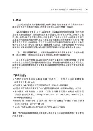 37




５.總結
  以上，已經把日本的非營利組織的現狀和課題，從組織營運、與公民間的關係、
課題解決力等三方面進行剖析，亦把這些課題的結構性問題一併說明。

  NPO的課題就是資金、人才、以及宣傳。這與數年前是相同的結構，但在內容
上卻出現變化與進展，因此我們必須重新認識收入的多樣性等收入 策略的必要
性；另一方面，與公民之間的關係，也就是身為公民參加的媒介，在機能和信賴性
上產生的問題也是相當明顯，甚至可說是相當地嚴重；非常多團體對捐款、p40會
費或是志工表現出消極態度，而設立目的與使公民自發性的進行社會貢獻活動這
樣的宗旨相異的 NPO也不斷增加，繼續這樣下去的話，社會大眾對於 NPO的信
賴與期待將會變得越加淡薄，NPO與公民間的距離也有可能會變得越來越遠。

   另外，關於課題解決能力，擁有能夠支持新事業或是事業擴大行為能力的團
體，僅占全體的一部分而已；組織營運的問題正是發生障礙的主因。

  以上這些結構性問題，以及與公部門之間的從屬問題、市場化的問題，不管哪
一個都是在拉開公民與非營利組織間的距離，都使得非營利組織無法發揮公民性
創造機能；這些結構性問題甚至還會對組織財務的安定性以及革新力道造成負面
的影響。



『參考文獻』
＊ 內 閣 府 大 臣 官 房 公 民 活 動 推 進 課「平 成 二 十 一 年 度 公 民 活 動 團 體 等 基
    本調查報告書」2010年
＊田中彌生「NPO新時代ー 為了公民性的創造」2008年、明石書店
＊內閣府大臣官房政府廣報室「NPO(民間非營利組織 )相關輿論調查」2005年
＊田 中 彌 生 ‧馬 場 英 朗 ‧ ー 井 進 「從 財 務 指 標 看 民 間 非 營 利 組 織 的 評 選
ー   探索持續性的要因ー」「N o n p r o f e s s i o n a l F i t R e v i e w」2 0 1 0 年、日 本
    NPO學會 (刊載預定 )
＊D i a m o n d‧H a r v a r d‧B u s i n e s s‧r e v i e w 編 輯 部「P e t e r F e r d i n a n d
    Drukers經營論」2006年、鑽石社
＊ Light, Paul Sustaining Innovation. 1998, Jossey-Bass


【註】「NPO的社會變革機能相關調查」是由非營利組織評選基準檢討會所實施
的問卷調查。
 