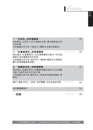 Catalog
                                                         目
                                                         錄




一 「公民性」的評選標準                         ...........   46
我的看法 - 公民性：N P O 活動的支撐，需仰賴更強大的
公民社會　
公民會議共同代表 小倉和夫 (國際交流基金理事長 )

二 「社會變革性」的評選標準                       ...........   52
我的 看 法 - 社會 變 革性：在快 速 變 遷的社會中，任 何組
織都必須回應變革性的評選
公民會 議共同代表 島田京子 (橫 濱市藝 術文化振 興財
團代表理事暨專務理事 )

三 「組織安定性」的評選標準                       ...........   60
我的看法 - 組 織安定性：從簡單易懂的使命衍生出多數
共識，並進而支持 NPO的行動　
公民會議共同代表 國松孝次 (急救直升機病院網絡 理
事長 )

邁向「優質 NPO」－成為「宣言團體」的自我查核清單           ...........   66

宣言團體募集中                              ...........   96

‧ 附錄                                 ...........   100




  * 本書有賴實習生角陽子、山村優奈等各方鼎力相助得以順利發行，特此致謝。
 