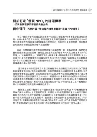 39




關於訂定「優質 NPO」的評選標準
‧公民會議理事及審查委員會主委

田中彌生 (大學評選 ‧學位授與機構準教授、言論 NPO理事 )

  現在，關於非營利組織的評選標準，可以說好像是有，但事實上卻是沒有的狀
態。的確，像是「認定公益性」等用以鑑定是否滿足資格要件的標準是存在的，但
那全是著眼在所有組織的管理層面的標準而已。而且光只是這樣的話，根本無法
表現出所謂理想的民間非營利組織型態。

  因此，我們討論何謂理想的民間非營利組織型態一詞，並為之定義；我們把非
營利組織所應追求的目標，簡而言之就是將成為 「優質 NPO」的三個基本條件「公
民性」 「社會變革性」 「組織安定性」抽選出來，並從中導引出評選標準；另外，
   、       、
它並不只是包含管理要件的組織安定性而已，也同時包含了公民性以及社會變革
性，合計共三種的基本條件為基礎所作成的；這也是「優質 NPO」評選標準與其他
評選標準的最大的不同點。

   這三個基本條件的呈現方式是以社會變革性為頂點的三角型關係；為了要達
到社會變革這目的，支持組織的活動、並且使其發展的組織安定性是必要的，為了
確保社會變革的正當性，公民性是必要的；正因為他們呈現出這樣的關係，這三者
的相互關聯性是非常強而有力的。此外，雖說是以社會變革性作為頂點的關係，但
因這基本條件是對應出日本的非營利組織所面臨的三大課題，所以這三個基本條
件的重要性是相當的。因此，若是組織只有在某一點中較強，或是在某一點極弱的
話，該組織就仍有課題需持續進行處理。

   雖然這三個基本條件中每一個都很重要，但是我們最希望 NPO團體能夠著
眼在公民性的部分。尤其對我們而言，所謂的 NPO就是要理所當然地擔任公民社
會舵手的角色，但現在的非營利組織卻對公民參加這部份的意識相當低落，不只
對一般民眾而言算不上是個舵手，甚至還已經和公民們遠遠地拉開距離了；不只
沒有志工，連募款活動都不進行的 NPO所在多有。由於 NPO是因為有了民眾的支
持，才能夠達成它在社會上的功能。因此我們認為現在的情況十分令人憂心。
 