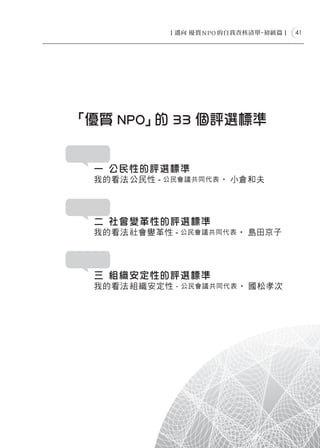 41




「優質 NPO」 33 個評選標準
        的


 一 公民性的評選標準
 我的看法ー 公 民性 - 公民會議共同代表 ‧ 小倉和夫




 二 社會變革性的評選標準
 我的看法ー 社 會變革性 - 公民會議共同代表 ‧ 島田京子




 三 組織安定性的評選標準
 我的看法ー 組 織安定性 - 公民會議共同代表 ‧ 國松孝次
 