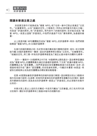 42




     閱讀本章須注意之處
        到底要怎麼作才能夠成為「優質 NPO」呢？在前一章中已對必須滿足「公民
     性」「社會變革性」以及「組織安定性」三個條件，同時必須考量另外兩大主軸，
     也就是「評選的原則」和「評選項目」等內容作了詳細的說明；至於能否成為「優
     質 NPO」，就是以這個「評選項目」中我們非通過不可的「應有標準」為基礎來衡
     量。

       以上就是判斷 NPO團體能否成為  「優質 NPO」的評選標準，再來，我們將開
     始解說「優質 NPO」的 33個評選標準。

       在進行詳細的解說之前，先針對本章的構成進行簡單的說明。首先，從次頁開
     始刊載 33個評選標準的一覽表。這些評選標準將分類為「公民性」「社會變革性」
     「組織安定性」 等三類。所有的評選標準都是為了滿足此基本條件的體系化標準。

        另外，一覽表中，33個標準之中只有 16個標準以顏色區分，這些標準是讓欲
     成為「優質 NPO」的團體需最先滿足的基礎評選標準； 下文將「欲邁向優質 NPO」
     的團體稱之為「宣言團體」  ；我們希望這些宣言團體能夠進行自我查核，並把 28
     個查核項目作成「邁向『宣言團體』的自我查核清單」  ，刊載於本書第 66頁起。希
     望各位都能夠以成為宣言團體為目標試著挑戰看看。

       從第 40頁開始會對評選標準的詳細內容進行解說，這些解說分別以 3個基本
     條件各自進行說明；在這裡，若相同評選項目的評選標準有複數存在的情形，會將
     其作歸納性的說明；因為各自的評選標準，都是以 「評選項目」的必須條件來製作
     出來的。

       本章大致上是以上述的方式構成，中途另刊載由「公民會議」的三名共同代表
     分別寫作、關於本評選標準和三個基本條件的相關內容。
 