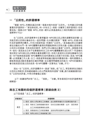 46




     一 「公民性」的評選標準
       「優質 NPO」所應該滿足的第一個基本條件就是「公民性」 。在考量公民性最
     重要的評選原則－  「參加與成長」時，共有志工、捐款、自覺等三項評選項目；但若
     要成為一個真正的「優質 NPO」的話，總共必須通過與此三項目有關的共九個評
     選標準才可以。

       在「公民性」的評選標準中主要想釐清，NPO與公民之間的連繫程度多寡，以
     及能否將公民與社會結合在一起的問題；在本書的開頭「  『優質 NPO』的基本條
     件及評選標準的體系」中也已經說明過，所謂的「公民性」  ，是指藉由對公民廣開
     參加活動的大門，使 NPO團體所處理的問題能夠與公民有共識，並藉此提高每位
     公民的公民意識、令其成長的意思。我們之所以會如此重視「公民性」這個基本條
     件，首先，是因為在日本不從事募款和志工的 NPO團體數實在是太多了 ，而這樣的
     情況等於 NPO與公民之間根本毫無連繫可言；但若只是提供公民參加機會而已的
     話，也不能夠就說這個 NPO團體有完成所謂身為公民媒介的功能；因為 NPO團
     體，必須要讓工作人員、志工 、捐款者等與組織活動有所關連的每一個利害關係人
     都能夠透過活動來意識到社會的問題，並且獲得問題解決的能力。NPO的重要社
     會功能就是促進公民的成長，各 NPO團體一定要有此「自覺」才行。

       因此，在「公民性」的評選體系中，透過「捐款」或「志工」等型態參加活動的
     公民的比例較多；若身處組織核心的人們能夠抱持這個「自覺」進行組織營運的話，
     在「公民性的評選」中得分將會隨之提高。

       以下，就讓我們針對「志工」 「捐款」 「自覺」等各個項目中的評選標準詳
     細解說。



     與志工有關的四個評選標準（節錄自表 3）
       以下四項是「志工」的評選標準。
 