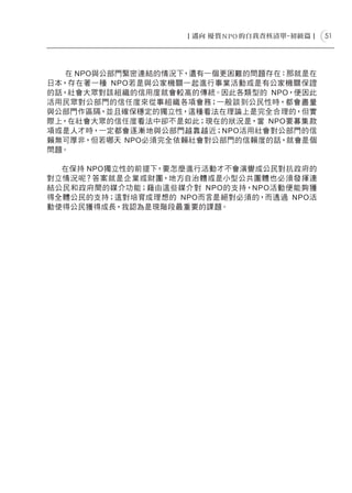 51




   在 NPO與公部門緊密連結的情況下，還有一個更困難的問題存在：那就是在
日本，存在著一種 NPO若是與公家機關一起進行事業活動或是有公家機關保證
的話，社會大眾對該組織的信用度就會較高的傳統。因此各類型的 NPO，便因此
活用民眾對公部門的信任度來從事組織各項會務；一般談到公民性時，都會盡量
與公部門作區隔，並且確保穩定的獨立性，這種看法在理論上是完全合理的，但實
際上，在社會大眾的信任度看法中卻不是如此；現在的狀況是，當 NPO要募集款
項或是人才時，一定都會逐漸地與公部門越靠越近；NPO活用社會對公部門的信
賴無可厚非，但若哪天 NPO必須完全依賴社會對公部門的信賴度的話，就會是個
問題。

  在保持 NPO獨立性的前提下，要怎麼進行活動才不會演變成公民對抗政府的
對立情況呢？答案就是企業或財團，地方自治體或是小型公共團體也必須發揮連
結公民和政府間的媒介功能；藉由這些媒介對 NPO的支持，NPO活動便能夠獲
得全體公民的支持；這對培育成理想的 NPO而言是絕對必須的，而透過 NPO活
動使得公民獲得成長，我認為是現階段最重要的課題。
 
