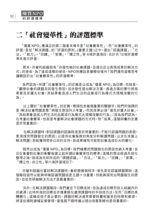 52




     二「社會變革性」的評選標準
      「優質 NPO」應滿足的第二個基本條件是「社會變革性」   。而「社會變革性」的
     評選，是從「解決課題」的「評選的原則」(重要主題 )之中，選出「認識課題」 「方
                                            、
     法」 「能力」 「回饋」 「宣導」 「獨立性」等 6項評選項目、合計共 12項評選標
       、    、    、    、
     準來進行評選。

       原本，非營利組織就有「自發性檢討社會課題，並提出足以表現成果的解決方
     式」的使命。為了達成這樣的使命，NPO所應該具備哪些條件？我們運用這樣思考
     邏輯設計出「社會變革性」的評選標準。

       我們認為，所謂「社會變革性」的定義是以成為「優質 NPO」為目標。也就是，
     「觀察社會的課題及其發生原因，並自發性提出解決方案。透過方案的實行將效
     果普及至廣大社會，其結果會造 成人們生活的品質或行為模式大規模改變的行
     為」。

        以上關於「社會變革性」的定義，裡頭包含幾個重要的關鍵字；我們所強調的
     是，解決社會問題是需「將發生原因列入考量」 而其成果必須「普及於廣大社會」
                          ，              、
     「其結果會造成人們生活的品質或行為模式大規模改變的行為」 因為我們認為，
                                  ；
     在考量社會變革，也就是考量解決社會課題的方式時，對「成果」這個詞彙的定義
     是非常重要的。

       在解決課題時，對該課題的認識程度是非常重要的。不能只認識問題的表面，
     更須探究問題發生的原因；以提供社會服務的角度分析解讀問題，以求在本質上
     解決問題；若能獲得眾多公民的支持，其成果確有可能對社會造成巨大的變化。

       既然以成為「優質 NPO」為目標，我們確應把問題發生的原因也納入考量，並
     且在衡量對社會的衝擊後建立起所謂社會變革性的標準；這樣的想法經過系統化
     整理之後，就成為先前所述的「課題認識」 「方法」 「能力」 「回饋」 「宣導」
                          、   、   、    、    、
     「獨立性、自立性」等六項評選項目了 。

       非營利組織在嘗試解決課題時，會經歷幾個程序，首先是從認識課題開始。這
     個階段固然以能夠明確認識問題或是主題十分重要，但能夠探究出問題發生的原
     因，並從而研擬解決方法才是最重要的。

       另外，在解決課題階段，我們會定下目標成效，並為達成目標而投入組織內外
     的資源；此時所指的目標並非僅著眼在處理課題時的手段或方法，反而「目標的具
     體變化」這種成效才是必要的。課題的解決通常需要耗費相當多的時間和資源，
     將這些損耗建檔妥善管理，當進展不順時據以提出改善策略也是很重要的。
 