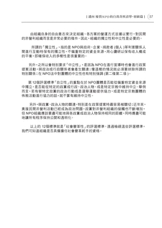 57




  由組織自身的自由意志來決定組織、各方案的營運方式並據以實行，對民間
的非營利組織而言是非常必要的條件。因此，組織的獨立性和中立性是必要的。

   所謂的「獨立性」，指的是 NPO與政府、企業、捐款者 (個人 )等利害關係人
間進行互動時保有的獨立性，不偏重特定的資金來源，用心鑽研以保有收入構成
的平衡，即確保收入的多樣性是很重要的。

  另外，之所以會特別要求「中立性」 ，是因為 NPO在進行宣導時也會進行政策
提案活動，與政治或行政關係者會產生關連；像這樣的情況就必須要排除所謂的
特別關係；在 NPO法中對團體的中立性也有特別強調 (第二條第二項 )。

  第 12個評選標準「自立性」的重點在於 NPO團體是否能從偏重特定資金來源
中獨立，是否能從特定的政黨或行政、政治人物、或是特定宗教中維持中立。舉例
而言，若有替特定政黨的政治行動或是選舉運動提供協力，或是特定宗教團體的
佈教活動進行協力的話，就不算有維持中立性。

   另外，與政黨、政治人物的關連，特別是在政策提案時最容易被關切；近年來，
奧援民間非營利活動已經成為政治問題，政黨對非營利組織的接觸也不斷增加，
但 NPO組織應該要盡可能地與各政黨或政治人物保持相同的距離，同時應盡可能
地讓所有程序保持公開和透明化。

  以上的 12個標準就是「社會變革性」的評選標準。透過檢視這些評選標準，
我們可知道組織是否具備擔任社會變革舵手的資格。
 