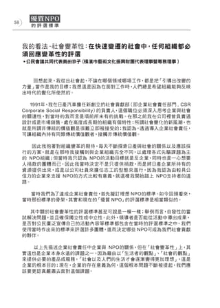 58




     我的看法 -社會變革性：在快速變遷的社會中，任何組織都必
     須回應變革性的評選
     ˙公民會議共同代表島田京子 (橫濱市藝術文化振興財團代表理事暨專務理事 )



        回想起來，我從出社會起，不論在哪個領域哪項工作，都是把「引導出改變的
     力量」當作是我的目標；我想這是因為在面對工作時，人們總是希望組織能夠反映
     出時代的變化所使然的。

        1991年，我在日產汽車擔任新創立的社會貢獻部（即企業社會責任部門 , CSR
     Corporate Social Responsibility）的負責人，這個職位必須深入思考企業與社會
     的關連性，對當時的我而言是項前所未有的挑戰。在那之前我在公司裡曾負責過
     設計或是市場銷售。處在高度成長期的組織有個特性：所謂社會變化的新風潮，也
     就是所謂非傳統的價值觀是很難立即被接受的；我認為，透過導入企業社會責任，
     可讓組織內持有同類傳統價值觀者，接觸非傳統價值觀。

        因此我抱著對組織變革的期待，每天不斷探索日產與社會的關係以及應該採
     行的方案，就是在那時我接觸到與企業組織完全不同，以處理各式先驅課題為主
     的 NPO組織；但當時我只認為 NPO的活動目標就是反企業，同時也是一心想要
     人捐款的團體而已。因此我當時決定不是只提供捐款，而是將日產企業所持有的
     資源提供出來，或是以公司社員來擔任志工的型態來進行，因為我認為由較具公
     信力的企業來支援 NPO的方式比較有意義，就這樣我開始踏上 NPO支持者的道
     路。

       當時我們為了達成企業社會責任，首先擬訂理想 NPO的標準。如今回頭看來，
     當時那份標準的骨架，其實和現在的「優質 NPO」的評選標準是相當類似的。

       其中關於社會變革性的評選標準甚至可說是一模一樣；舉例而言，自發性的嘗
     試解決問題，並且確保獨立性或中立性。此外，領導者是否能從活動中導出成果，
     是否對公民廣泛宣傳自己的活動內容等標準都包含在當時的評選標準之中。我們
     使用當時作出來的標準來評選許多團體，進而決定哪些 NPO可成為我們社會貢獻
     的夥伴。

       以上先描述企業社會責任中企業與 NPO的關係，但在「社會變革性」上，其
     實這也是企業本身永遠的課題之一。因為藉由以「生活者的觀點」 「社會的觀點」
                                  、
     來提供必要的產品或服務，「社會以及人們的生活才會逐漸變得更加理想」 ，這是
     企業的根本目的；現在，企業的存在意義為何，這個根本問題不斷被提起，我們應
     該要更認真嚴肅去面對這個課題。
 