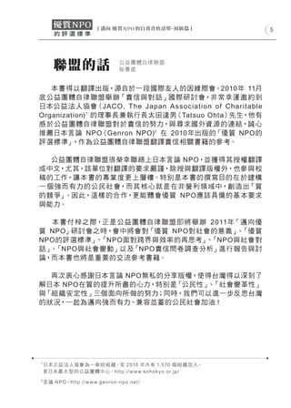5




         聯盟的話                                  公益團體自律聯盟
                                               秘書處


   本書得以翻譯出版，源自於一段國際友人的因緣際會。2010年 11月
底公益團體自律 聯盟舉 辦「責信與對話」國際研討 會，非常幸運邀 約到
日本公益 法 人協會（JAC O, T he Jap an A s s o c iat io n of Char it able
Organization) 1 的理事長兼執行長太田達男（Tatsuo Ohta）先生，他有
感 於公益團體自律 聯盟對於責信的努力，與尋求國外資源的連 結，誠心
推薦日本言論 NPO（Genron NPO)2 在 2010年出版的「優質 NPO的
評選標準」    ，作為公益團體自律聯盟翻譯責信相關書籍的參考。

   公益團體自律聯盟很榮幸聯絡上日本言論 NPO，並獲得其授權翻譯
成中文，尤其，該單位對翻譯的要求嚴謹，除授與翻譯版權外，也參與校
稿的工作，讓本書的專業度更上層樓。特別是本書的撰寫目的在於建構
一 個 強而有力的公民 社會，而其 核心就是在非營利領域中，創 造出「質
的競爭」 。因此，這樣的合作，更能體會優質 NPO應該具備的基 本要求
與能力。

  本 書 付 梓之 際，正是公益團體自律 聯盟 即將 舉 辦 2 011年「邁向優
質 NPO」研討會之時，會中將會對「優質 NPO對社會的意義」 「優質   、
NPO的評選標準」 「NPO面對跨界與效率的再思考」 「NPO與社會對
            、                  、
話」 「NPO與社會變動」以及「NPO責信問卷調查分析」進行報告與討
  、
論，而本書也將是重要的交流參考書籍。

  再次衷心感謝日本言論 NPO無私的分享版權，使得台灣得以深刻了
解日本 NPO在質的提升所盡的心力，特別是「公民性」 「社會變革性」
                          、
與「組 織安定性」三個面向所做的努力；同時，我們可以進一步反思台灣
的狀況，一起為邁向強而有力、兼容並蓄的公民社會加油 !




1
    日本公益 法 人協會 為一傘狀 組 織，至 2 010 年共有 1, 5 70 個 組 織 加入，
    是日本最 大 型的公益團體中心。h t t p: // w w w.ko h o k y o.o r.jp /
2
    言 論 N P O：h t t p: // w w w.g e n r o n - n p o.n e t /
 