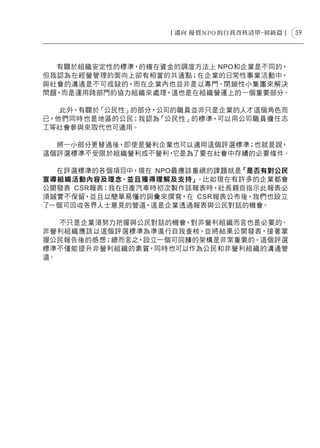 59




  有關於組織安定性的標準，的確在資金的調度方法上 NPO和企業是不同的，
但我認為在經營管理的面向上卻有相當的共通點；在企業的日常性事業活動中，
與社會的溝通是不可或缺的，而在企業內也並非是以專門、閉鎖性小集團來解決
問題，而是運用跨部門的協力組織來處理，這也是在組織營運上的一個重要部分。

   此外，有關於「公民性」的部分，公司的職員並非只是企業的人才這個角色而
已，他們同時也是地區的公民；我認為「公民性」的標準，可以用公司職員擔任志
工等社會參與來取代也可適用。

  將一小部分更替過後，即使是營利企業也可以適用這個評選標準；也就是說，
這個評選標準不受限於組織營利或不營利，它是為了要在社會中存續的必要條件。

  在評選標準的各個項目中，現在 NPO最應該重視的課題就是「是否有對公民
宣導組織活動內容及理念、並且獲得理解及支持」  。比如現在有許多的企業都會
公開發表 CSR報表；我在日產汽車時初次製作該報表時，社長親自指示此報表必
須誠實不保留，並且以簡單易懂的詞彙來撰寫，在 CSR報表公布後，我們也設立
了一個可回收各界人士意見的管道，這是企業透過報表與公民對話的機會。

   不只是企業須努力把握與公民對話的機會，對非營利組織而言也是必要的。
非營利組織應該以這個評選標準為準進行自我查核，並將結果公開發表，接著掌
握公民報告後的感想；總而言之，設立一個可回饋的架構是非常重要的。這個評選
標準不僅能提升非營利組織的素質，同時也可以作為公民和非營利組織的溝通管
道。
 