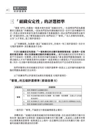 60




     三 「組織安定性」的評選標準
       「優質 NPO」的最後一個基本條件就是「組織安定性」 。在這裡我們認為最重
     要的主題就是「持續發展」  ，因為我們認為所謂組織的安定，並非只是持續運作而
     已，而是必須保有革新性進而持續發展才是最重要的，因此我們將這個想法當作
     是「評選的原則」 為了實現組織安定性，
              ；          我們設定了「管理」「收入多樣性和規律」
                                 、
     以及「人才育成」這三個評選項目。

        以「持續發展」為基礎，滿足「組織安定性」的條件，有三項評選項目，合計共
     12個評選標準，須全數通過才合格。

       所謂的組織安定性是指：「一個有責任的主體可發揮管理效能，並保持一定程
     度的穩定經營，用以支撐組織活動的持續及革新」 ；雖然組織的安定性和革新力
     是不可或缺的，但事實上現在有很多非營利組織為了資金調度問題傷透腦筋，支
     撐活動的人才也不願意長期待在組織中，或是規模太小總是陷入不安定的財政狀
     態；另外，在活動中管理或資金調度的規律或是倫理性的不足也經常受到批判。

       我們所整理出來的組織安定性的 12個評選標準，就是以上述非營利組織所面
     臨的問題為基礎訂定出來的。

       以下就讓我們以評選項目為類別來看看這 12個評選項目。

     「管理」的五個評選標準（節錄自表 5）




       一般而言，「管理」不論是在什麼組織裡都是必要的。

       具體來說，「組織的成員對組織目的有明確的認識，且在達成目標的行動中自
     制自律，藉由遵守法規制度，組織成為有責任的行動主體。」為達成上述要求所需
     的必要要素就是管理。能夠滿足以上條件，並且獲得公民信任的有責任行動，是非
     營利組織所應該要達到的目標。
 