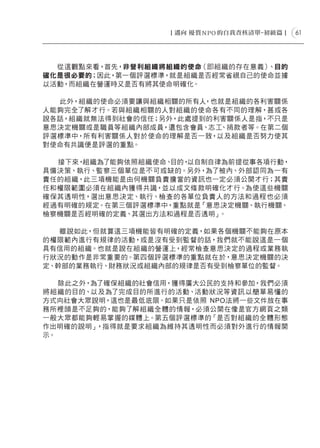 61




  從這觀點來看，首先，非營利組織將組織的使命（即組織的存在意義）、目的
確化是很必要的；因此，第一個評選標準，就是組織是否經常省視自己的使命並據
以活動，而組織在營運時又是否有將其使命明確化。

  此外，組織的使命必須要讓與組織相關的所有人 ，也就是組織的各利害關係
人能夠完全了解才行。若與組織相關的人對組織的使命各有不同的理解，甚或各
說各話，組織就無法得到社會的信任；另外，此處提到的利害關係人是指，不只是
意思決定機關或是職員等組織內部成員，還包含會員、志工、捐款者等。在第二個
評選標準中，所有利害關係人對於使命的理解是否一致，以及組織是否努力使其
對使命有共識便是評選的重點。

  接下來，組織為了能夠依照組織使命、目的，以自制自律為前提從事各項行動，
具備決策、執行、監察三個單位是不可或缺的。另外，為了被內、外部認同為一有
責任的組織，此三項機能是由何機關負責擔當的資訊也一定必須公開才行；其責
任和權限範圍必須在組織內獲得共識，並以成文條款明確化才行。為使這些機關
確保其透明性，選出意思決定、執行、檢查的各單位負責人的方法和過程也必須
經過有明確的規定。在第三個評選標準中，重點就是「意思決定機關、執行機關、
檢察機關是否經明確的定義、其選出方法和過程是否透明」 。

   雖說如此，但就算這三項機能皆有明確的定義，如果各個機關不能夠在原本
的權限範內進行有規律的活動，或是沒有受到監督的話，我們就不能說這是一個
具有信用的組織。也就是說在組織的營運上，經常檢查意思決定的過程或業務執
行狀況的動作是非常重要的。第四個評選標準的重點就在於，意思決定機關的決
定、幹部的業務執行、財務狀況或組織內部的規律是否有受到檢察單位的監督。

   除此之外，為了確保組織的社會信用，獲得廣大公民的支持和參加，我們必須
將組織的目的、以及為了完成目的所進行的活動、活動狀況等資訊以簡單易懂的
方式向社會大眾說明，這也是最低底限。如果只是依照 NPO法將一些文件放在事
務所裡頭是不足夠的，能夠了解組織全體的情報，必須公開在像是官方網頁之類
一般大眾都能夠輕易掌握的媒體上。第五個評選標準的「是否對組織的全體形態
作出明確的說明」 ，指得就是要求組織為維持其透明性而必須對外進行的情報開
示。
 