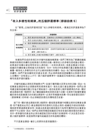 62




     「收入多樣性和規律」的五個評選標準（節錄自表 5）

        在「管理」之後的評選項目是「收入多樣性和規律」。應滿足的評選基準為下
     列五項。




        依據我們完成的各項日本非營利組織抽樣調查，我們了解到為了要讓組織能
     夠維持財務的持續性並能夠進行長期的活動，確保收入的多樣性是相當必要的。
     如果過於依賴公資金等特定收入源的話，一旦其來源消失，或是金額減少的話，
     組織的存續就會出現相當大的危險性。另外，也有分析結果顯示廣泛募集捐款及
     會費，確保收入多樣性的作法可以維持財務的持續性。為此，為了維持經營財務的
     持續性，我們不能依賴特定的資金來源，而必須將捐款或是會費的比例提升至收
     入全體的一定程度以上才行。第六個評選標準中，組織是否有維持收入構成的多
     樣性就是評選的重點。

       非營利組織必須對民眾敞開大門，並進行獲得廣大民眾支持的活動。因此，在
     從事資金調度時也必須要按照其規律來進行。首先在進行資金調度時，我們必須
     考慮並確保組織的獨立性後才開始進行，這也就是第七個評選標準的內容。關於
     資金調度的第 1個原則，為了讓組織能夠依其使命進行活動，在面對可能會影響組
     織的使命或是營運方針的資金調度時，必須非常慎重地因應，而在接受委託契約 11
     （委辦事業）的時候，也必須確認該委託的價格是否妥當。

       接下來，關於資金調度的第 2個原則，最低限度需遵守相關法規來從事資金調
     度。但不僅是如此而已，資金調度程序的透明化也是必須的。組織從外部收受捐款、
     補助款等管道調度資金時，因違法或是違反善良風俗行為等所獲得的反社會資金
     絕對不可以接受。因此，我們必須經常確認組織是否有收受違反善良風俗的資金；
     另外，具爭議性的資金則必須先確認能否對外部進行妥善說明， 才決定是否收受。
     第八個評選標準，就是詢問非營利組織是否持有這樣的體制。

       不只是資金調度，會計上的原則也是很重要的。


      11
           自律聯盟譯註：即委辦事業。
 