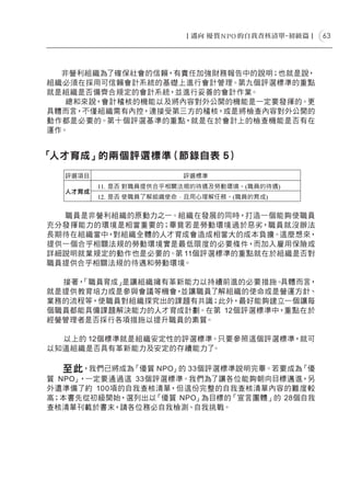63




  非營利組織為了確保社會的信賴，有責任加強財務報告中的說明；也就是說，
組織必須在採用可信賴會計系統的基礎上進行會計管理。第九個評選標準的重點
就是組織是否備齊合規定的會計系統，並進行妥善的會計作業。
   總和來說，會計稽核的機能以及將內容對外公開的機能是一定要發揮的。更
具體而言，不僅組織需有內控，連接受第三方的稽核，或是將檢查內容對外公開的
動作都是必要的。第十個評選基準的重點，就是在於會計上的檢查機能是否有在
運作。


「人才育成」的兩個評選標準（節錄自表 5）




  職員是非營利組織的原動力之一。組織在發展的同時，打造一個能夠使職員
充分發揮能力的環境是相當重要的；畢竟若是勞動環境過於惡劣，職員就沒辦法
長期待在組織當中，對組織全體的人才育成會造成相當大的成本負擔。這麼想來，
提供一個合乎相關法規的勞動環境實是最低限度的必要條件，而加入雇用保險或
詳細說明就業規定的動作也是必要的。第 11個評選標準的重點就在於組織是否對
職員提供合乎相關法規的待遇和勞動環境。

  接著，
    「職員育成」是讓組織擁有革新能力以持續前進的必要措施。 具體而言，
就是提供教育培力或是參與會議等機會，並讓職員了解組織的使命或是營運方針、
業務的流程等，使職員對組織探究出的課題有共識；此外，最好能夠建立一個讓每
個職員都能具備課題解決能力的人才育成計劃。在第 12個評選標準中，重點在於
經營管理者是否採行各項措施以提升職員的素質。

  以上的 12個標準就是組織安定性的評選標準。只要參照這個評選標準，就可
以知道組織是否具有革新能力及安定的存續能力了 。

   至此，我們已將成為「優質 NPO」的 33個評選標準說明完畢。若要成為「優
質 NPO」，一定要通過這 33個評選標準。我們為了讓各位能夠朝向目標邁進，另
外還準備了約 100項的自我查核清單，但這份完整的自我查核清單內容的難度較
高；本書先從初級開始，選列出以  「優質 NPO」為目標的「宣言團體」的 28個自我
查核清單刊載於書末，請各位務必自我檢測、自我挑戰。
 