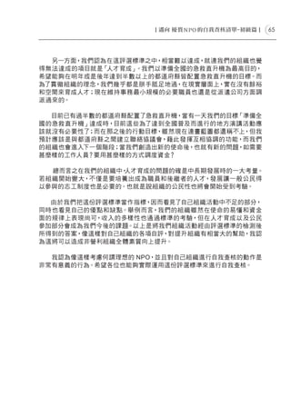 65




  另一方面，我們認為在這評選標準之中，相當難以達成，就連我們的組織也覺
得無法達成的項目就是「人才育成」。我們以準備全國的急救直升機為最高目的，
希望能夠在明年或是後年達到半數以上的都道府縣皆配置急救直升機的目標。而
為了貫徹組織的理念，我們幾乎都是胼手胝足地過，在現實層面上，實在沒有餘裕
和空間來育成人才；現在維持事務最小規模的必要職員也還是從派遣公司方面調
派過來的。

  目前已有過半數的都道府縣配置了急救直升機，當有一天我們的目標「準備全
國的急救直升機」達成時，目前這些為了達到全國普及而進行的地方演講活動應
該就沒有必要性了；而在那之後的行動目標，雖然現在連畫藍圖都還稱不上，但我
預計應該是與都道府縣之間建立聯絡協議會，藉此發揮互相協調的功能，而我們
的組織也會進入下一個階段；當我們創造出新的使命後，也就有新的問題，如需要
甚麼樣的工作人員？要用甚麼樣的方式調度資金？

  總而言之在我們的組織中，人才育成的問題的確是中長期發展時的一大考量。
若組織開始變大，不僅是要培養出成為職員和後繼者的人才，發展讓一般公民得
以參與的志工制度也是必要的。也就是說組織的公民性也將會開始受到考驗。

  由於我們把這份評選標準當作指標，因而看見了自己組織活動中不足的部分，
同時也看見自己的優點和缺點。舉例而言，我們的組織雖然在使命的易懂和資金
面的規律上表現尚可，收入的多樣性也通過標準的考驗，但在人才育成以及公民
參加部分會成為我們今後的課題。以上是將我們組織活動經由評選標準的檢測後
所得到的答案，像這樣對自己組織的各項自評，對提升組織有相當大的幫助，我認
為這將可以造成非營利組織全體素質向上提升。

  我認為像這樣考慮何謂理想的 NPO，並且對自己組織進行自我查核的動作是
非常有意義的行為。希望各位也能夠實際運用這份評選標準來進行自我查核。
 