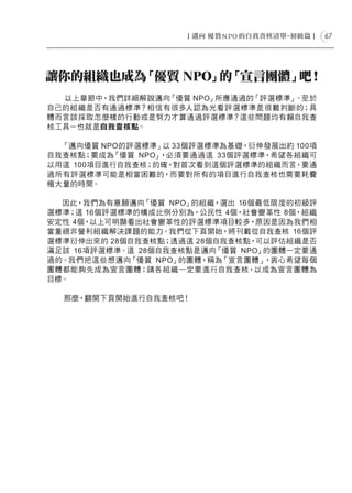 67




讓你的組織也成為「優質 NPO」 「宣言團體」
                的      吧！
  以上章節中，我們詳細解說邁向「優質 NPO」所應通過的「評選標準」。至於
自己的組織是否有通過標準？相信有很多人認為光看評選標準是很難判斷的；具
體而言該採取怎麼樣的行動或是努力才算通過評選標準？這些問題均有賴自我查
核工具－也就是自我查核點。

  「邁向優質 NPO的評選標準」以 33個評選標準為基礎，衍伸發展出約 100項
自我查核點；要成為「優質 NPO」，必須要通過這 33個評選標準，希望各組織可
以用這 100項目進行自我查核；的確，對首次看到這個評選標準的組織而言，要通
過所有評選標準可能是相當困難的，而要對所有的項目進行自我查核也需要耗費
極大量的時間。

  因此，我們為有意願邁向「優質 NPO」的組織，選出 16個最低限度的初級評
選標準；這 16個評選標準的構成比例分別為，公民性 4個，社會變革性 8個，組織
安定性 4個，以上可明顯看出社會變革性的評選標準項目較多，原因是因為我們相
當重視非營利組織解決課題的能力。我們從下頁開始，將刊載從自我查核 16個評
選標準衍伸出來的 28個自我查核點；透過這 28個自我查核點，可以評估組織是否
滿足該 16項評選標準。這 28個自我查核點是邁向「優質 NPO」的團體一定要通
過的。我們把這些想邁向「優質 NPO」的團體，稱為「宣言團體」  ，衷心希望每個
團體都能夠先成為宣言團體；請各組織一定要進行自我查核，以成為宣言團體為
目標。

  那麼，翻開下頁開始進行自我查核吧！
 