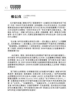 6




      鄭信真      公益團體自律聯盟
               理事長


      在非營利組織（簡稱 NPO）發展歷程中，台灣與日本的軌跡有若干相
    近：均從 1990年代起迅速發展、法制建構上均以民法為母法、均以稅賦
    優惠措施協助非營利組織發展、    至今均已有 40,000餘個團體；不同的是，
    日本在阪神大地震後，19 9 8 年制定公布「特定非營利活動促 進法」   （簡
    稱為 NPO法） ，規範 NPO的法人資格、活動範圍、運作、解散及行政監
    督等，至今已運作 13年；而類似這樣規範所有 NPO的法律，目前在台灣
    仍付之闕如。

       在台灣，NPO的相關法規有四大類：一是社團法人適用之「人民團體
    法」及相關規定，  二是財團法人部分 依 業務種類不同適用各主管機關之
    「監督要點」及相關規定，三是稅賦規定－前兩類 NPO均可依所得稅法
    第 11條第 4項規定申請免稅，第四則是 200 6年通過之公益勸募條例，
    規範勸募行為。

       由於健全、開放、與時俱進的法制環境不僅可使 NPO邁向優質化，
    也可確保 NPO妥善運用從各方獲得之公共財；公益團體自律聯盟（簡稱
    自律 聯盟）成立以來，對各相關法 規 均積極 彙整 N P O意 見並進行適合
    的倡議程序，如 2007-2008年舉辦公益勸募條例實施座談會，整合出公
    益勸募條例民間版本，2009年亦因應行政院版財團法人法草案，研擬出
    民間版本。

      除了健全法規環境，自律聯盟也致力於推廣 NPO責信：推動 NPO財
    務透明、募款誠 信、服務 績效、良善治理；在努力的路上，我們很高興藉
    由與聯盟友好的日本公益法人協會（JACO）太田達男執行長引薦，得以
    閱讀並翻譯言論 NPO（Gen ron N PO）出版之「優質 NPO的評選條件」一
    書。該書源起於發現日本非營利組織公民社會中的舵手角色漸漸無法發
    揮，在「公民性」 「社會變革性」 「組織安定性」三大面向均出現瓶頸，
             、          、
    言論 NPO就此濃縮出 33個評選標準，作為查核點。這本既批判亦有建
    設性的書適合關心 N P O 發展的社會大眾，更適合正在努力提升品質的
    NPO用這 33個評選標準自我查核！
 