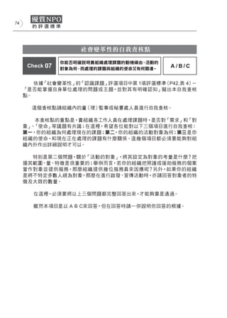 74




                     社會變革性的自我查核點

                 你能否明確說明貴組織處理課題的動機緣由、活動的
      Check 07   對象為何、而處理的課題與組織的使命又有何關連。
                                           A/B/C


        依據「社會變革性」的「認識課題」評選項目中第 1項評選標準（P42,表 4）－
     「是否能掌握自身單位處理的問題或主題，並對其有明確認知」擬出本自我查核
     點。

       這個查核點請組織內的董（理）監事或秘書處人員進行自我查核。

        本查核點的重點是，貴組織各工作人員在處理課題時，是否對「需求」和「對
     象」 「使命」等議題有共識；在這裡，希望各位能對以下三個項目進行自我查核：
       、
     第一，你的組織為何處理現在的課題；第二 ，你的組織的活動對象為何；第三是你
     組織的使命，和現在正在處理的課題有什麼關係。這幾個項目都必須要能夠對組
     織內外作出詳細說明才可以。

       特別是第二個問題，關於「活動的對象」，將其設定為對象的考量是什麼？把
     握其範圍、量、特徵是很重要的；舉例而言，若你的組織把照護或援助服務的個案
     當作對象並提供服務，那麼組織提供幾位服務員來因應呢？另外，如果你的組織
     是將不特定多數人視為對象，那麼在進行啟發、宣傳活動時，亦請回答對象者的特
     徵及大致的數量。

        在這裡，必須要將以上三個問題都完整回答出來，才能夠算是通過。

        雖然本項目是以 A B C來回答，但在回答時請一併說明你回答的根據。
 
