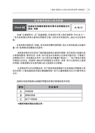 75




                社會變革性的自我查核點

             組 織能否具體掌握對象的需求或問題發生的
 Check 08                           A/B/C
             原因、背景

   依據「社會變革性」的「認識課題」評選項目中第 2項評選標準（P42,表 4）－
「是否能掌握自身單位處理的問題或主題，並對其有明確認知」擬出本自我查核
點。

  本查核點的重點是「組織」是否能夠具體把握問題；因此本查核點請以組織的
董（理）監事會或秘書處自我查核。

  這個查核點的目的是為了確認貴組織現在處理的課題，是否能夠以組織的身
分掌握與整理；舉例而言，如果 NPO是為街友舉辦分送食物活動的話，不應當只
回應需求而已，而是應該去思考「為什麼街友的數量不會減少」 「為什麼每年都是
                            、
同樣面孔的街友」等疑問，藉由思考問題發生的原因、背景，就可以發現刻正處理
的問題，其實是關於街友需有獨立能力這個更大的課題。

  在這裡我們以街友問題為例，但不管是甚麼課題都可從表象看出問題發生原
因及背景；只要組織能夠把握住關鍵觀察點，就可以讓課題解決的方向變得更加
治本。


  這個自我查核點請以組織對問題及對象的掌握程度來回答

    類別                符合條件

     A      明確掌握。

     B      還算能掌握。

     C      幾乎不易掌握。

   ＊請把判斷的理由也寫出來。
 