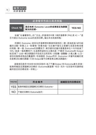 76




                       社會變革性的自我查核點

                  是否有將 Outcome Level的成果設定為課題
      Check 10                                 YES / NO
                  解決的目標。

       依據「社會變革性」的「方法」評選項目中第 1項評選標準（P42,表 4） 「是
                                           －
     否可提出 Outcome level的成效目標」擬出本自我查核點。

         所謂的 Outcome，就和在評選標準的解說時說明的一樣，是指經過 NPO組
     織的活動，對象人士、對象物、對象地區，在社會中發生正面變化或是狀態改善
     的現象。舉一個 Outcome的具體例子：東京都內的腦中風罹患率在十年內削減了
     10%，就是一個具體例子；在這裡希望各位注意的是，不要把 Outcome和 Output
     給混淆了 。比如，解決課題的手段或方法常見有：分配數、瀏覽數、    入場人數、人次、
     提供的服務或物品的數量等，但這僅是 Output而非 Outcome；非營利組織的使
     命是解決社會的課題，只把 Output當作目標是無法解決課題的。

       這個項目是用 YES和 NO來回答的，為了不讓 Output 和 Outcome產生混淆，
     能夠明確設定課題解決目標的 Outcome請選擇 YES。另外，在回答時也請將組
     織所設定的目標成效一併寫上。




     YES/NO            符合條件            組織設定的目標成效

     YES      能夠明確設定課題解決目標的 Outcome。

      NO      不確定目標的 Outcome為何。
 
