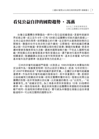 7




看見公益自律的國際趨勢 ‧ 馮燕
                           台大社工系教授兼學務長
                           台灣公益團體自律聯盟顧問


  台灣公益團體自律 聯盟由一群中小型公益 組 織發起，是當時首創世
界紀錄之舉。成立迄今 6年，已有 128家公益團體在初始共識的基礎上，
支持公益自律的理想，按照聯盟公約行事，並定期作出業務與財務的公
開報告。聯盟的伙伴在各自努力提 升 績 效、公開徵信、朝向組 織目標 邁
進之餘，仍定時會議，參與相關法規的修訂倡導；聯盟的秘書處，更是持
續地舉 辦各種教育培力活動，還維持國際接軌行動，不但走入國際性 組
織，將我國公民 社會發展進步情形宣揚出去，還不斷地引進世界各國的
相關資訊，陸 續翻譯出來 給 大家作 對照與參 考。這本日本優質 N P O 的
基本條件及評選標準，就是該等努力的成果之一。

   日本的非營利組 織部門發展，大致是以 1995年阪神大地震後的制
定法規作為一個重要里程碑，但仍以政府主導為主。經過 12年的努力，
於 2007年開始組成「非營利組織評選研究會」，企圖訂出非營利組織營
運標準，作為所有非營利組 織的發展 指引。其中很 重要的一環，是期許
公益組 織努力脫離政 府依賴，或特定團體附屬的地位，發展出民間公益
團體的型態，故非常強調公民社會、公民會議的概念，以「公民性」 「社 、
會變革性」及「組 織安定性」為三項基 本原則來發展出 12項 33 指標的
標準，和一個自我檢核表。看起來與我國公益團體自律運動的初始動機
雖不相同，但 過程與目標卻很接近，實可視為本聯盟在推 動公益自律運
動過程中，可以相互關照的國際伙伴。
 