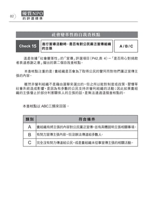 82




                     社會變革性的自我查核點

                  進行宣導活動時，是否有對公民廣泛宣傳組織
      Check 15                            A/B/C
                  的主張

       這是依據「社會變革性」的「宣導」評選項目（P42,表 4） 「是否用心對捐款
                                    －
     者表達感謝之意」擬出的第二個自我查核點。

       本查核點注重的是：貴組織是否會為了取得公民的贊同而對他們廣泛宣傳主
     張的內容。

       雖然非營利組織不是藉由選舉來選出的，但之所以能對制度或政策、習慣等
     社會系統造成影響，是因為有多數的公民支持非營利組織的活動；因此如果貴組
     織的主張僅止於部分利害關係人的主張的話，是無法通過這個查核點的。


       本查核點以 ABC三類來回答。


         類別                   符合條件

          A      貴組織有將主張的內容對公民廣泛宣傳，並有具體說明主張相關事項。

          B      有努力宣傳主張內容，但沒辦法傳達給多數人。

          C      完全沒有努力傳達給公民，或是貴組織未從事宣傳主張的相關活動。
 