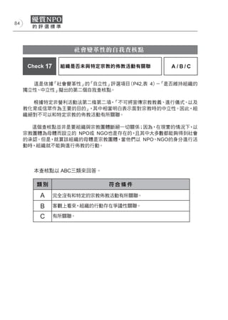 84




                     社會變革性的自我查核點

      Check 17    組織是否未與特定宗教的佈教活動有關聯   A/B/C


       這是依據「社會變革性」的「自立性」評選項目（P42,表 4） 「是否維持組織的
                                     －
     獨立性、中立性」擬出的第二個自我查核點。

       根據特定非營利活動法第二條第二項，「不可將宣傳宗教教義、進行儀式、以及
     教化育成信眾作為主要的目的」，其中相當明白表示面對宗教時的中立性。因此，組
     織絕對不可以和特定宗教的佈教活動有所關聯。

       這個查核點並非是要組織與宗教團體斷絕一切關係；因為，在現實的情況下 以，
     宗教團體為母體而設立的 NPO或 NGO也是存在的，且其中大多數都能夠得到社會
     的承認。但是，就算該組織的母體是宗教團體，當他們以 NPO、NGO的身分進行活
     動時，組織就不能夠進行佈教的行動。




        本查核點以 ABC三類來回答。

         類別                  符合條件

          A      完全沒有和特定的宗教佈教活動有所關聯。

          B      客觀上看來，組織的行動存在爭議性關聯。

          C      有所關聯。
 
