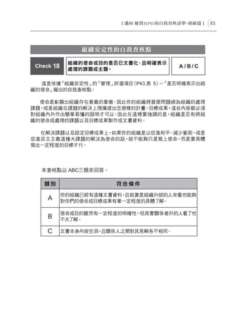 85




                組織安定性的自我查核點

             組織的使命或目的是否已文書化，且明確表示
 Check 18                              A/B/C
             處理的課題或主題。

  這是依據「組織安定性」的「管理」評選項目（P43,表 5） 「是否明確表示出組
                               －
織的使命」擬出的自我查核點。

  使命是彰顯出組織存在意義的象徵。因此你的組織將甚麼問題視為組織的處理
課題，或是組織在課題的解決上預備提出怎麼樣的計畫、目標成果，這些內容都必須
對組織內外作出簡單易懂的說明才可以。因此在這裡要強調的是，組織是否有將組
織的使命或處理的課題以及目標成果製作成文書資料。

  在解決課題以及設定目標成果上，如果你的組織是以促進和平、減少貧困、或是
促進民主主義這種大課題的解決為使命的話，就不能夠只是寫上使命，而是要具體
寫出一定程度的目標才行。




   本查核點以 ABC三類來回答。

    類別                  符合條件

            你的組織已經有這種文書資料，且就算是組織外部的人來看也能夠
     A      對你們的使命或目標成果有著一定程度的具體了解。

            使命或目的雖然有一定程度的明確性，但其實關係者外的人看了也
     B      不大了解。

     C      文書本身內容空洞，且關係人之間對其見解各不相同。
 