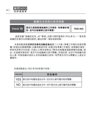 86




                      組織安定性的自我查核點

                  是否已清楚整理組織的工作報告、財務會計報
      Check 19                               YES / NO
                  告，並可在組織辦公室中閱覽。

       這是依據「組織安定性」的「管理」的第 5項評選項目（P43,表 5） 「是否對
                                         －
     組織的全貌作出明確的說明」擬出的第一個自我查核點。

        本查核點是根據特定非營利活動促進法第二十八條（準備工作報告及提供閱
     覽）所提出的基礎問題；以最低限度而言，如果沒有準備工作報告、財務會計報告、
     幹部名冊等文件的話，外部人士根本就無法了解你的組織是個甚麼樣的組織；因
     此，在這裡所提到的「是否可在組織辦公室中閱覽」所指的是，並非只有組織內部
     的人員，而是組織外部的人來到組織辦公室時，他們是否也可以閱覽以上這些文
     書資料。




       本查核點是以 YES 和 NO來進行回答。

        YES/NO               符合條件

        YES      辦公室中有擺放這些文件，且任何人都可隨手取來閱覽。

         NO      辦公室中有擺放這些文件，但不是任何人都可隨手取來閱覽。
 